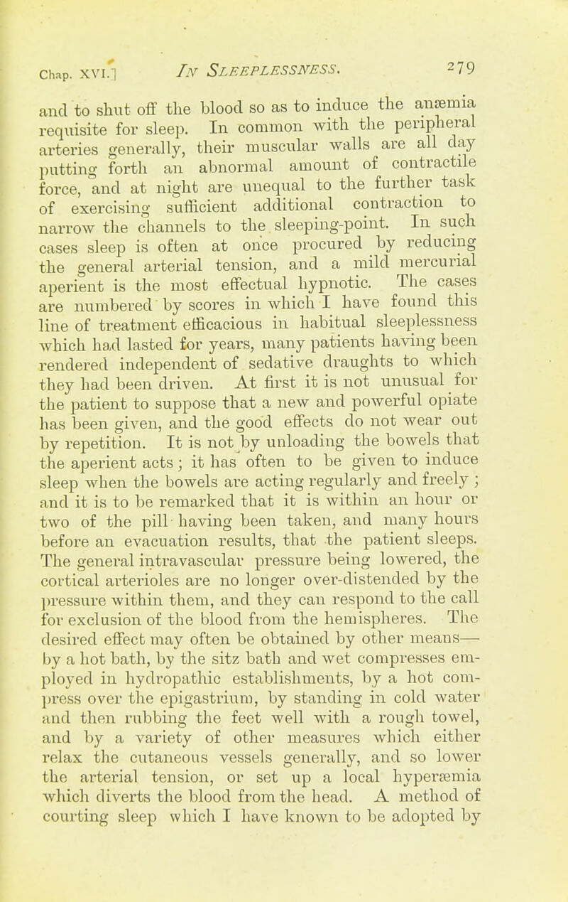 Chap. XVI.] In Sleeplessness. 279 and to shut off the blood so as to induce the anasmia requisite for sleep. In common with the peripheral arteries generally, their muscular walls are all day putting forth an abnormal amount of contractile force, and at night are unequal to the further task of exercising sufficient additional contraction to narrow the channels to the sleeping-point. In such cases sleep is often at once procured by reducing the general arterial tension, and a mild mercurial aperient is the most effectual hypnotic. The cases are numbered by scores in which I have found this line of treatment efficacious in habitual sleeplessness which had lasted for years, many patients having been rendered independent of sedative draughts to which they had been driven. At first it is not unusual for the patient to suppose that a new and powerful opiate has been given, and the good effects do not wear out by repetition. It is not by unloading the bowels that the aperient acts ; it has' often to be given to induce sleep when the bowels are acting regularly and freely ; and it is to be remarked that it is within an hour or two of the pill-having been taken, and many hours before an evacuation results, that the patient sleeps. The general intravascular pressure being lowered, the cortical arterioles are no longer over-distended by the pressure within them, and they can respond to the call for exclusion of the blood from the hemispheres. The desired effect may often be obtained by other means—- by a hot bath, by the sitz bath and wet compresses em- ployed in hydropathic establishments, by a hot com- press over the epigastrium, by standing in cold water and then rubbing the feet well with a rough towel, and by a variety of other measures which either relax the cutaneous vessels generally, and so lower the arterial tension, or set up a local hyperemia which diverts the blood from the head. A method of courting sleep which I have known to be adopted by