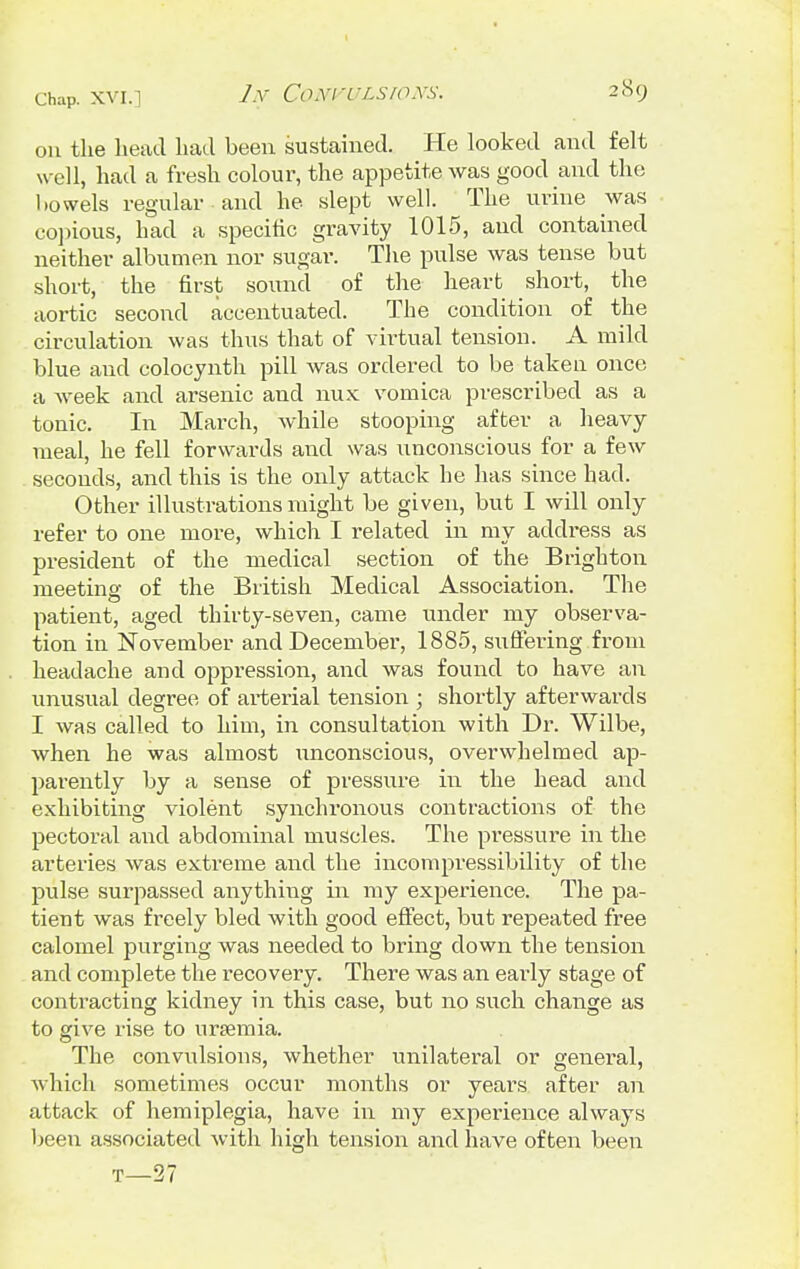 on the head had been sustained. He looked and felt well, had a fresh colour, the appetite was good and the bowels regular and he slept well. The urine was copious, had a specific gravity 1015, and contained neither albumen nor sugar. The pulse was tense but short, the first sound of the heart short, the aortic second accentuated. The condition of the circulation was thus that of virtual tension. A mild blue and colocynth pill was ordered to be taken once a week and arsenic and nux vomica prescribed as a tonic. In March, while stooping after a heavy meal, he fell forwards and was unconscious for a few seconds, and this is the only attack he has since had. Other illustrations might be given, but I will only refer to one more, which I related in my address as president of the medical section of the Brighton meeting of the British Medical Association. The patient, aged thirty-seven, came under my observa- tion in November and December, 1885, suffering from headache and oppression, and was found to have an unusual degree of arterial tension ; shortly afterwards I was called to him, in consultation with Dr. Wilbe, when he was almost unconscious, overwhelmed ap- parently by a sense of pressure in the head and exhibiting violent synchronous contractions of the pectoral and abdominal muscles. The pressure in the arteries was extreme and the incompressibility of the pulse surpassed anything in my experience. The pa- tient was freely bled with good effect, but repeated free calomel purging was needed to bring down the tension and complete the recovery. There was an early stage of contracting kidney in this case, but no such change as to give rise to ureemia. The convulsions, whether unilateral or general, which sometimes occur months or years after an attack of hemiplegia, have in my experience always been associated with high tension and have often been T—27