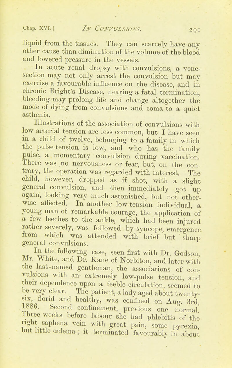 liquid from the tissues. The}' can scarcely have any other cause than diminution of the volume of the blood and lowered pressure in the vessels. In acute renal dropsy with convulsions, a vene- section may not only arrest the convulsion but may exercise a favourable influence on the disease, and in chronic Bright's Disease, nearing a fatal termination, bleeding may prolong life and change altogether the mode of dying from convulsions and coma to a quiet asthenia. Illustrations of the association of convulsions with low arterial tension are less common, but I have seen in a child of twelve, belonging to a family in which the pulse-tension is low, and who has the family pulse, a momentary convulsion during vaccination. There was no nervousness or fear, but, on the con- trary, the operation was regarded with interest. The child, however, dropped as if shot, with a slight general convulsion, and then immediately got up again, looking very much astonished, but not other- wise affected. In another low-tension individual, a young man of remarkable courage, the application of a few leeches to the ankle, which had been injured rather severely, was followed by syncope, emergence from which was attended with brief but sharp general convulsions. In the following case, seen first with Dr. Godson Mr. White, and Dr. Kane of Norbiton, and later with the last-named gentleman, the associations of con- vulsions with an extremely low-pulse tension, and their dependence upon a feeble circulation, seemed to be very clear. The patient, a lady aged about twenty- six, florid and healthy, was confined on Aug. 3rd, 1886. Second confinement, previous one normal' Ihree weeks before labour she had phlebitis of the right saphena vein with great pain, some pyrexia, but little oedema ; it terminated favourably in about