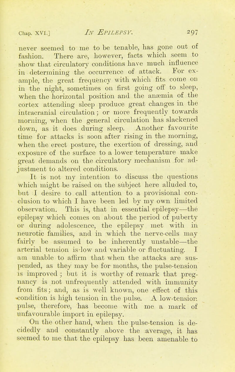 never seemed to me to be tenable, lias gone out of fashion. There are, however, facts which seem to show that circulatory conditions have much influence in determining the occurrence of attack. For ex- ample, the great frequency with which fits come on in the night, sometimes on first going off to sleep, when the horizontal position and the anaemia of the cortex attending sleep produce great changes in the intracranial circulation; or more frequently towards morning, when the general circulation has slackened down, as it does during sleep. Another favourite time for attacks is soon after rising in the morning, when the erect posture, the exertion of dressing, and exposure of the surface to a lower temperature make great demands on the circulatory mechanism for ad- justment to altered conditions. It is not my intention to discuss the questions which might be raised on the subject here alluded to, but I desire to call attention to a provisional con- clusion to which I have been led by my own limited observation. This is, that in essential epilepsy—the epilepsy which conies on about the period of puberty or during adolescence, the epilepsy met with in neurotic families, and in which the nerve-cells may fairly be assumed to be inherently unstable—the arterial tension is-low and variable or fluctuating. I am unable to affirm that when the attacks are sus- pended, as they may be for months, the pulse-tension is improved ; but it is worthy of remark that preg- nancy is not unfrequently attended with immunity from fits; and, as is well known, one effect of this •condition is high tension in the pulse. A low-tension pulse, therefore, has become with me a mark of unfavourable import in epilepsy. On the other hand, when the pulse-tension is de- cidedly and constantly above the average, it has seemed to me that the epilepsy has been amenable to