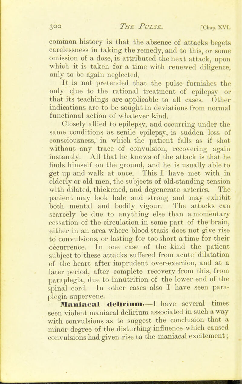 common history is that the absence of attacks begets carelessness in taking the remedy, and to this, or some omission of a dose, is attributed the next attack, upon which it is taken for a time with renewed diligence, only to be again neglected. It is not pretended that the pulse furnishes the only clue to the rational treatment of epilepsy or that its teachings are applicable to all cases. Other indications are to be sought in deviations from normal functional action of whatever kind. Closely allied to epilepsy, and occurring under the same conditions as senile epilepsy, is sudden loss of consciousness, in which the patient falls as if shot without any trace of convulsion, recovering again instantly. All that he knows of the attack is that he finds himself on the ground, and he is usually able to get up and walk at once. This I have met with in elderly or old men, the subjects of old-standing tension with dilated, thickened, and degenerate arteries. The patient may look hale and strong and may exhibit both mental and bodily vigour. The attacks can scarcely be due to anything else than a momentary cessation of the circulation in some part of the brain, either in an area where blood-stasis does not give rise to convulsions, or lasting for too short a time for their occurrence. In one case of the kind the patient subject to these attacks suffered from acute dilatation of the heart after imprudent over-exertion, and at a later period, after complete recovery from this, from paraplegia, clue to innutrition of the lower end of the spinal cord. In other cases also I have seen para- plegia supervene. Maniacal delirium.—I have several times seen violent maniacal delirium associated in such a way with convulsions as to suggest the conclusion that a minor degree of the disturbing influence which caused convulsions had given rise to the maniacal excitement;