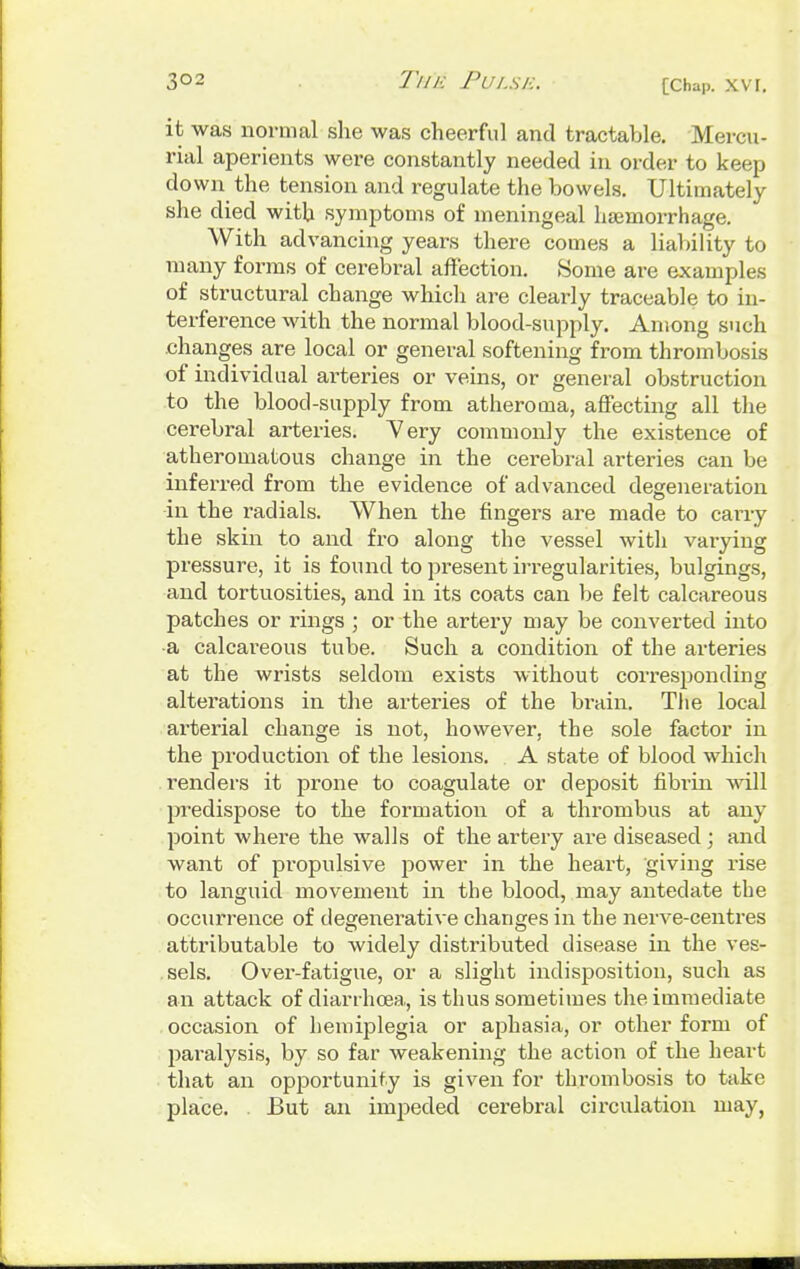 it was normal she was cheerful and tractable. Mercu- rial aperients were constantly needed in order to keep down the tension and regulate the bowels. Ultimately she died with symptoms of meningeal haemorrhage. With advancing years there comes a liability to many forms of cerebral affection. .Some are examples of structural change which are clearly traceable to in- terference with the normal blood-supply. Among such changes are local or general softening from thrombosis of individual arteries or veins, or general obstruction to the blood-supply from atheroma, affecting all the cerebral arteries. Yery commonly the existence of atheromatous change in the cerebral arteries can be inferred from the evidence of advanced degeneration in the radials. When the fingers are made to carry the skin to and fro along the vessel with varying pressure, it is found to present irregularities, bulgings, and tortuosities, and in its coats can be felt calcareous patches or rings j or the artery may be converted into ■a calcareous tube. Such a condition of the arteries at the wrists seldom exists without corresponding alterations in the arteries of the brain. The local ai'terial change is not, however, the sole factor in the production of the lesions. A state of blood which renders it prone to coagulate or deposit fibi'in will predispose to the formation of a thrombus at any point where the walls of the artery are diseased ; and want of propulsive power in the heart, giving rise to languid movement in the blood, may antedate the occurrence of degenerative changes in the nerve-centres attributable to widely distributed disease in the ves- sels. Over-fatigue, or a slight indisposition, such as an attack of diarrhoea,, is thus sometimes the immediate occasion of hemiplegia or aphasia, or other form of paralysis, by so far weakening the action of the heart that an opportunity is given for thrombosis to take place. . But an impeded cerebral circulation may,