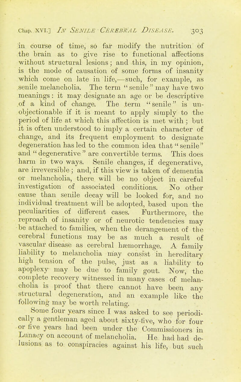 in course of time, so far modify the nutrition of the brain as to give rise to functional affections without structural lesions; and this, in my opinion, is the mode of causation of some forms of insanity which come on late in life,—such, for example, as senile melancholia. The term  senile  may have two meanings : it may designate an age or be descriptive .of a kind of change. The term senile is un- objectionable if it is meant to apply simply to the period of life at which this affection is met with ; but it is often understood to imply a certain character of change, and its frequent employment to designate degeneration has led to the common idea that  senile  and  degenerative  are convei'tible terms. This does harm in two ways. Senile changes, if degenerative, are irreversible ; and, if this view is taken of dementia or melancholia, there will be no object in careful investigation of associated conditions. No other cause than senile decay will be looked for, and no individual treatment will be adopted, based upon the peculiarities of different cases. Furthermore, the reproach of insanity or of neurotic tendencies may •be attached to families, when the derangement of the cerebral functions may be as much a result of vascular disease as cerebral haemorrhage. A family liability to melancholia may consist in hereditary high tension of the pulse, just as a liability to apoplexy may be due to family gout. Now, the complete recovery witnessed in many cases of melan- cholia is proof that there cannot have been any structural degeneration, and an example like the following may be worth relating. Some four years since I was asked to see periodi- cally a gentleman aged about sixty-five, who for four or five years had been under the Commissioners in Lunacy on account of melancholia. He had had de- lusions, as to conspiracies against his life, but such