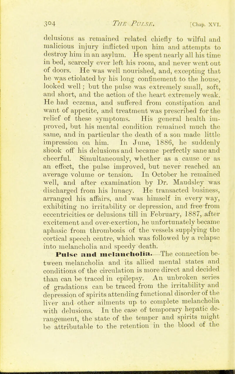 delusions as remained related chiefly to wilful and malicious injury inflicted upon him and attempts to destroy him in an asylum. He spent nearly all his time in bed, scarcely ever left his room, and never went out of doors. He was well nourished, and, excepting that he was etiolated by his long confinement to the house, looked well; but the pulse was extremely small, soft, and short, and the action of the heart extremely weak. He had eczema, and suffered from constipation and want of appetite, and treatment was prescribed for the relief of these symptoms. His general health im- proved, but his mental condition remained much the same, and in particular the death of a son made little impression on him. In June, 1886, he suddenly shook off his delusions and became perfectly sane and cheerful. Simultaneously, whether as a cause or as an effect, the pulse improved, but never reached an average volume or tension. In October he remained well, and after examination by Dr. Maudsley was discharged from his lunacy. He transacted business, arranged his affairs, and was himself in every way, exhibiting no irritability or depression, and free from eccentricities or delusions till in February, 1887, after excitement and over-exertion, he unfortunately became aphasic from thrombosis of the vessels supplying the cortical speech centre, which was followed by a relapse into melancholia and speedy death. Pulse and melancholia.—The connection be- tween melancholia and its allied mental states and conditions of the circulation is more direct and decided than can be traced in epilepsy. An unbroken series of gradations can be traced from the irritability and depression of spirits attending functional disorder of the liver and other ailments up to complete melancholia with delusions. In the case of temporary hepatic de- rangement, the state of the temper and spirits might be attributable to the retention in the blood of the