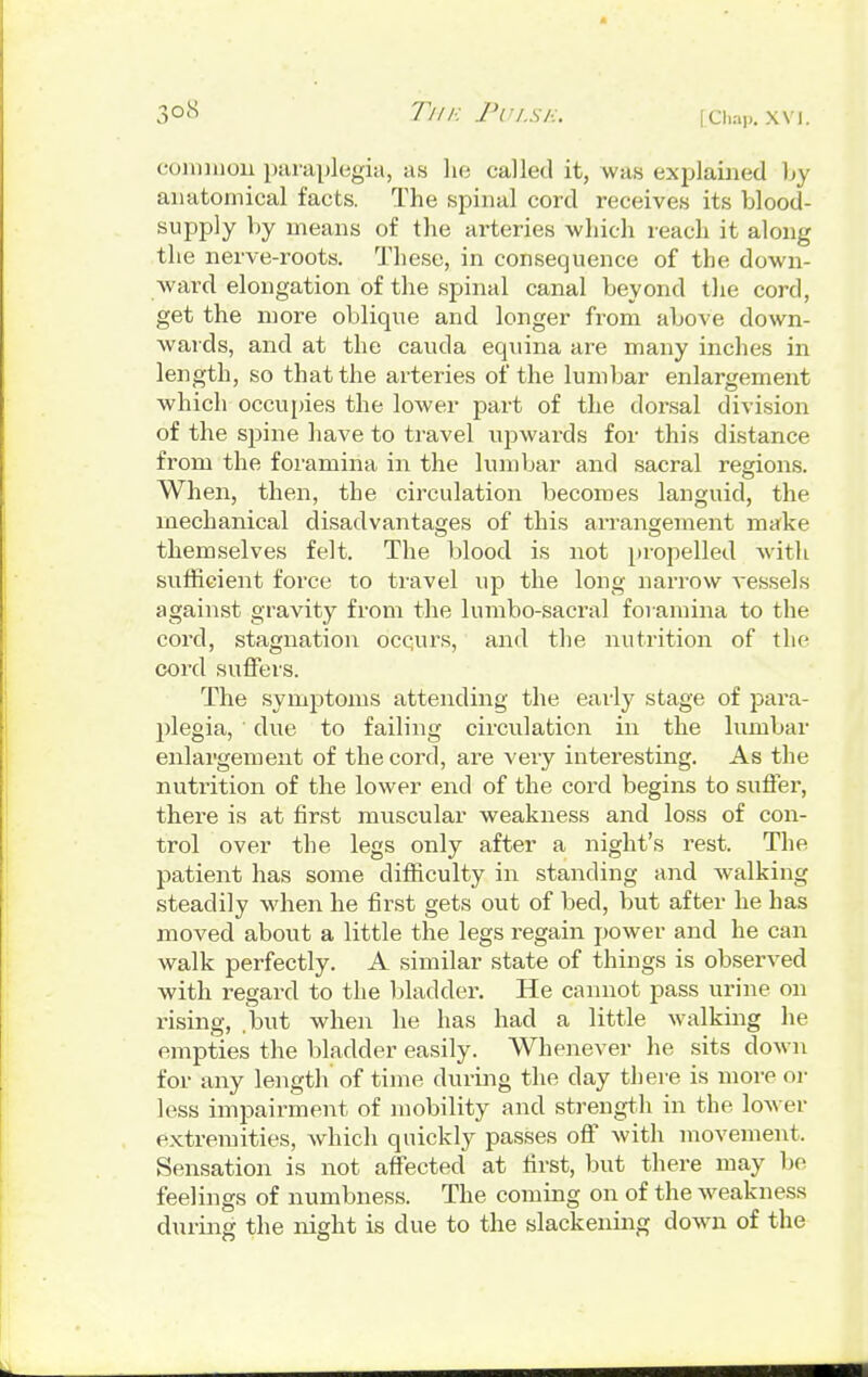 common paraplegia, as he called it, was explained by anatomical facts. The spinal cord receives its blood- supply by means of the arteries which reach it along the nerve-roots. These, in consequence of the down- ward elongation of the spinal canal beyond the cord, get the more oblique and longer from above down- wards, and at the cauda equina are many inches in length, so that the arteries of the lumbar enlargement which occupies the lower part of the dorsal division of the spine have to travel upwards for this distance from the foramina in the lumbar and sacral regions. When, then, the circulation becomes languid, the mechanical disadvantages of this arrangement make themselves felt. The blood is not propelled with sufficient force to travel up the long narrow vessels against gravity from the lumbo-sacral foramina to the cord, stagnation ocqurs, and the nutrition of the cord suffers. The symptoms attending the early stage of para- plegia, ' due to failing circulation in the lumbar enlargement of the cord, are very interesting. As the nutrition of the lower end of the cord begins to suffer, there is at first muscular weakness and loss of con- trol over the legs only after a night's rest. The patient has some difficulty in standing and walking steadily when he first gets out of bed, but after he has moved about a little the legs regain power and he can walk perfectly. A similar state of things is observed with regard to the bladder. He cannot pass urine on rising, .but when he has had a little walking he empties the bladder easily. Whenever he sits down for any length of time during the day there is more or less impairment of mobility and strength in the lower extremities, which quickly passes off with movement. Sensation is not affected at first, but there may be feelings of numbness. The coming on of the weakness during the night is due to the slackening down of the