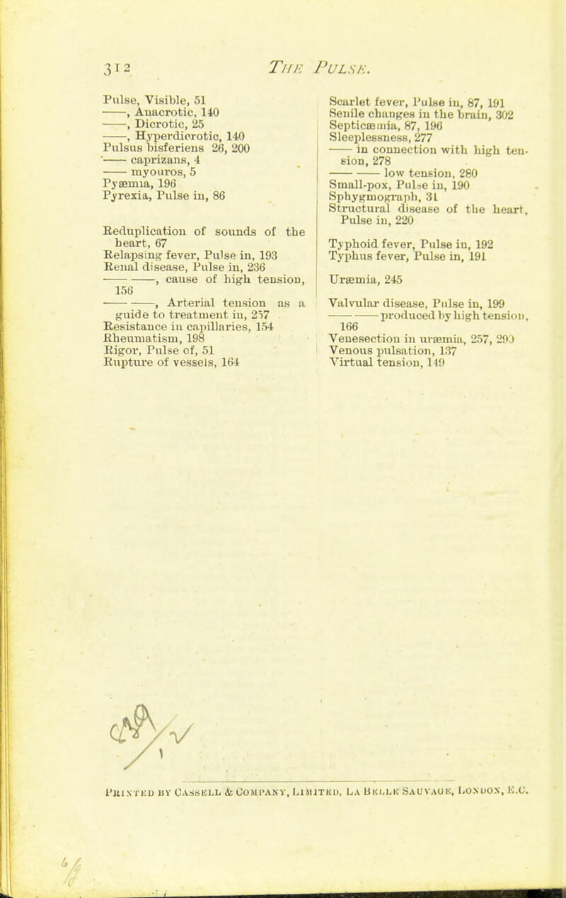 Pulse, Visible, 51 , Anacrotic, 140 , Dicrotic, 25 , Hyperdierotic, 140 Pulsus bisferiens 26, 200 ' caprizans, 4 rayouros, 5 Pyaemia, 196 Pyrexia, Pulse in, 86 Reduplication of sounds of the heart, 67 Relapsing fever, Pulse in, 193 Renal disease, Pulse in, 236 , cause of high tension, 156 -—■ , Arterial tension as a guide to treatment in, 257 Resistance in capillaries, 154 Rheumatism, 198 Rigor, Pulse of, 51 Rupture of vessels, 161 Scarlet fever, Pulne iu, 87, 191 Senile changes in the brain, 302 Septicaemia, 87, 196 Sleeplessness, 277 in connection with high ten- sion, 278 low tension, 280 Small-pox, PuUe in, 190 Sphygniograph, 31 Structural disease of the heart. Pulse in, 220 Typhoid fever, Pulse in, 192 Typhus fever, Pulse in, 191 Uraemia, 245 Valvular disease, Pulse in, 199 produced by high tension, 166 Venesection in uraemia, 257, 29 I Venous pulsation, 137 Virtual tension, 119 I'UINTliD 11Y OASSBLIi & COMPANY, LIMITED, La BKM/K SAUTAOK, LO.NUOS, ICC.