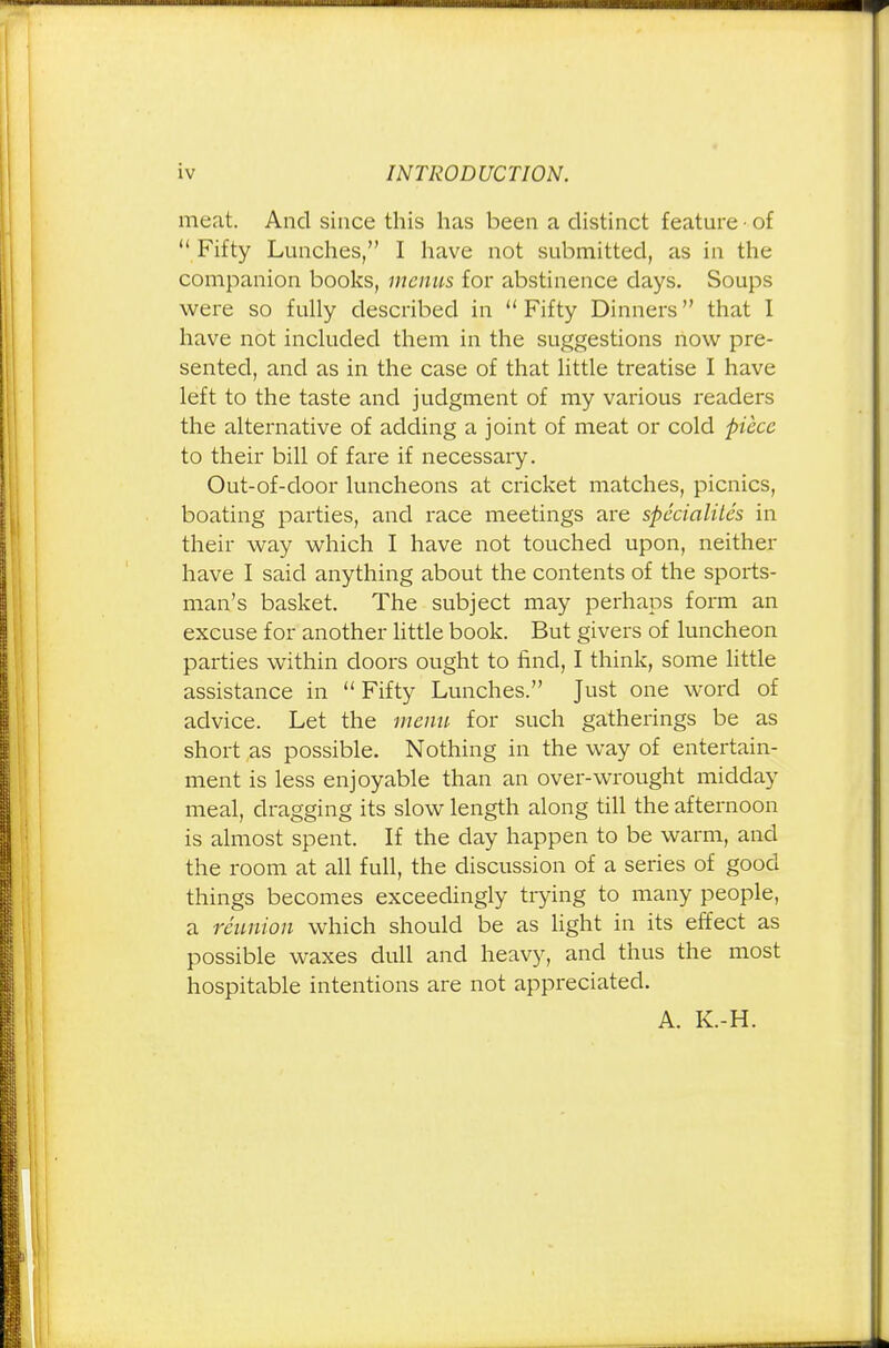 meat. And since this has been a distinct feature-of  Fifty Lunches, I have not submitted, as in the companion books, menus for abstinence days. Soups were so fully described in  Fifty Dinners that I have not included them in the suggestions now pre- sented, and as in the case of that little treatise I have left to the taste and judgment of my various readers the alternative of adding a joint of meat or cold piece to their bill of fare if necessary. Out-of-door luncheons at cricket matches, picnics, boating parties, and race meetings are specialites in their way which I have not touched upon, neither have I said anything about the contents of the sports- man's basket. The subject may perhaps form an excuse for another little book. But givers of luncheon parties within doors ought to find, I think, some little assistance in  Fifty Lunches. Just one word of advice. Let the menu for such gatherings be as short as possible. Nothing in the way of entertain- ment is less enjoyable than an over-wrought midday meal, dragging its slow length along till the afternoon is almost spent. If the day happen to be warm, and the room at all full, the discussion of a series of good things becomes exceedingly trying to many people, a reunion which should be as light in its effect as possible waxes dull and heavy, and thus the most hospitable intentions are not appreciated. A. K.-H.