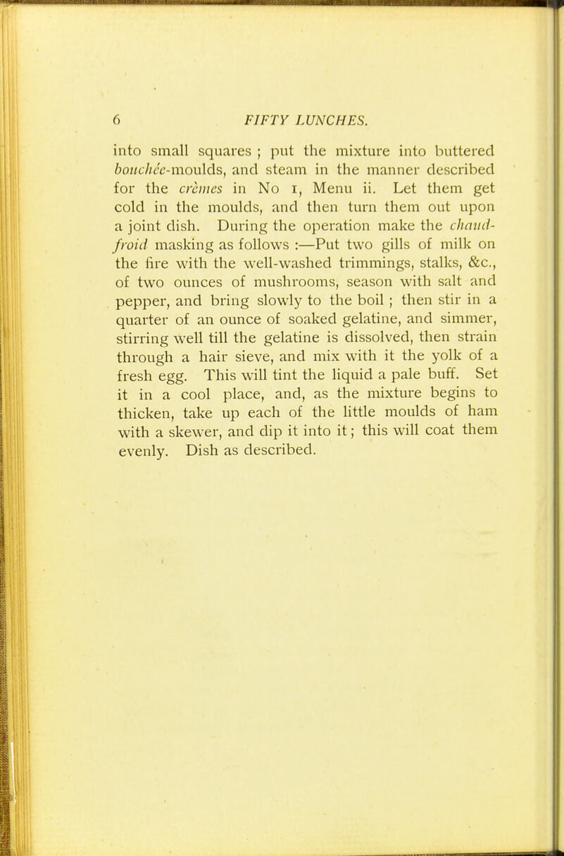 into small squares ; put the mixture into buttered bouchcc-moulds, and steam in the manner described for the crimes in No i, Menu ii. Let them get cold in the moulds, and then turn them out upon a joint dish. During the operation make the chaud- froid masking as follows :—Put two gills of milk on the fire with the well-washed trimmings, stalks, &c, of two ounces of mushrooms, season with salt and pepper, and bring slowly to the boil; then stir in a quarter of an ounce of soaked gelatine, and simmer, stirring well till the gelatine is dissolved, then strain through a hair sieve, and mix with it the yolk of a fresh egg. This will tint the liquid a pale buff. Set it in a cool place, and, as the mixture begins to thicken, take up each of the little moulds of ham with a skewer, and dip it into it; this will coat them evenly. Dish as described.