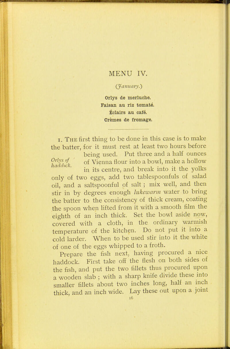 ilfcWUMHi . ■■■■ ■■■■^H MENU IV. (January.) Orlys de merluclie. Faisan au riz tomate\ Eclairs au cafe\ Cremes de fromage. i. The first thing to be done in this case is to make the batter, for it must rest at least two hours before being used. Put three and a half ounces faddoik °£ Vienna flour into a howl, make a hollow in its centre, and break into it the yolks only of two eggs, add two tablespoonfuls of salad oil, and a saltspoonful of salt ; mix well, and then stir in by degrees enough lukewarm water to bring the batter to the consistency of thick cream, coating the spoon when lifted from it with a smooth film the eighth of an inch thick. Set the bowl aside now, covered with a cloth, in the ordinary warmish temperature of the kitchen. Do not put it into a cold larder. When to be used stir into it the white of one of the eggs whipped to a froth. Prepare the fish next, having procured a nice haddock. First take off the flesh on both sides of the fish, and put the two fillets thus procured upon a wooden slab ; with a sharp knife divide these into smaller fillets about two inches long, half an inch thick, and an inch wide. Lay these out upon a joint