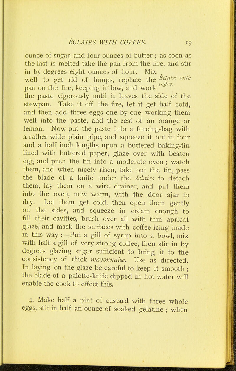 ounce of sugar, and four ounces of butter ; as soon as the last is melted take the pan from the fire, and stir in by degrees eight ounces of flour. Mix well to get rid of lumps, replace the Ecjf !rs wi™ pan on the fire, keeping it low, and work the paste vigorously until it leaves the side of the stewpan. Take it off the fire, let it get half cold, and then add three eggs one by one, working them well into the paste, and the zest of an orange or lemon. Now put the paste into a forcing-bag with a rather wide plain pipe, and squeeze it out in four and a half inch lengths upon a buttered baking-tin lined with buttered paper, glaze over with beaten egg and push the tin into a moderate oven ; watch them, and when nicely risen, take out the tin, pass the blade of a knife under the eclairs to detach them, lay them on a wire drainer, and put them into the oven, now warm, with the door ajar to dry. Let them get cold, then open them gently on the sides, and squeeze in cream enough to fill their cavities, brush over all with thin apricot glaze, and mask the surfaces with coffee icing made in this way :—Put a gill of syrup into a bowl, mix with half a gill of very strong coffee, then stir in by degrees glazing sugar sufficient to bring it to the consistency of thick mayonnaise. Use as directed. In laying on the glaze be careful to keep it smooth ; the blade of a palette-knife dipped in hot water will enable the cook to effect this. 4. Make half a pint of custard with three whole eggs, stir in half an ounce of soaked gelatine ; when