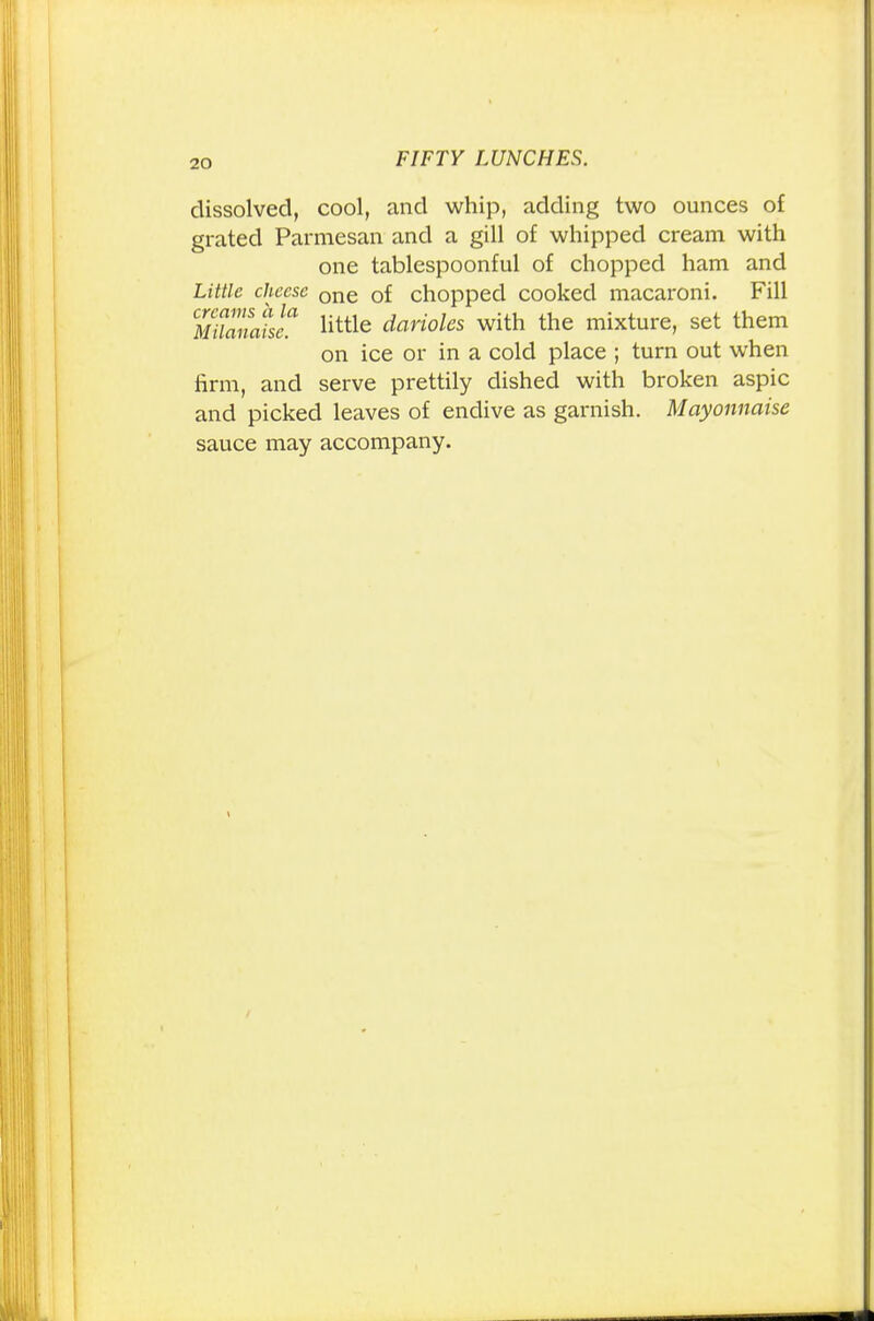 dissolved, cool, and whip, adding two ounces of grated Parmesan and a gill of whipped cream with one tablespoonful of chopped ham and Little cheese one 0f chopped cooked macaroni. Fill MuZaisl little darioles with the mixture, set them on ice or in a cold place ; turn out when firm, and serve prettily dished with broken aspic and picked leaves of endive as garnish. Mayonnaise sauce may accompany.