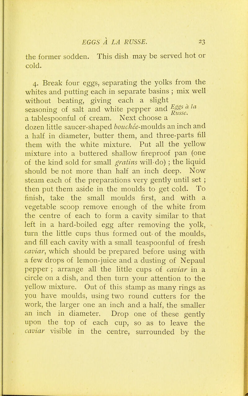 the former sodden. This dish may be served hot or cold. 4. Break four eggs, separating the yolks from the whites and putting each in separate basins ; mix well without beating, giving each a slight seasoning of salt and white pepper and fjjf*s la a tablespoonful of cream. Next choose a dozen little saucer-shaped bouchee-moulds an inch and a half in diameter, butter them, and three-parts fill them with the white mixture. Put all the yellow mixture into a buttered shallow fireproof pan (one of the kind sold for small gratins will-do) ; the liquid should be not more than half an inch deep. Now steam each of the preparations very gently until set ; then put them aside in the moulds to get cold. To finish, take the small moulds first, and with a vegetable scoop remove enough of the white from the centre of each to form a cavity similar to that left in a hard-boiled egg after removing the yolk, turn the little cups thus formed out- of the moulds, and fill each cavity with a small teaspoonful of fresh caviar, which should be prepared before using with a few drops of lemon-juice and a dusting of Nepaul pepper ; arrange all the little cups of caviar in a circle on a dish, and then turn your attention to the yellow mixture. Out of this stamp as many rings as you have moulds, using two round cutters for the work, the larger one an inch and a half, the smaller an inch in diameter. Drop one of these gently upon the top of each cup, so as to leave the caviar visible in the centre, surrounded by the