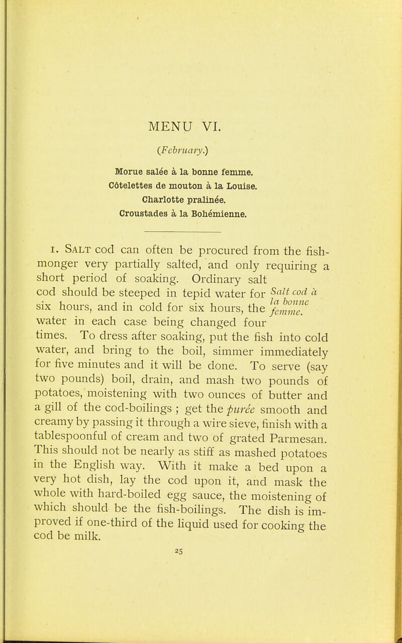 {February.) Morue sal^e a la bonne femme. Cotelettes de mouton a la Louise. Charlotte pralin^e. Croustades a la Bohemienne. i. Salt cod can often be procured from the fish- monger very partially salted, and only requiring a short period of soaking. Ordinary salt cod should be steeped in tepid water for Salt coci six hours, and in cold for six hours, the water in each case being changed four times. To dress after soaking, put the fish into cold water, and bring to the boil, simmer immediately for five minutes and it will be done. To serve (say two pounds) boil, drain, and mash two pounds of potatoes, moistening with two ounces of butter and a gill of the cod-boilings ; get the puree smooth and creamy by passing it through a wire sieve, finish with a tablespoonful of cream and two of grated Parmesan. This should not be nearly as stiff as mashed potatoes in the English way. With it make a bed upon a very hot dish, lay the cod upon it, and mask the whole with hard-boiled egg sauce, the moistening of which should be the fish-boilings. The dish is im- proved if one-third of the liquid used for cooking the cod be milk.