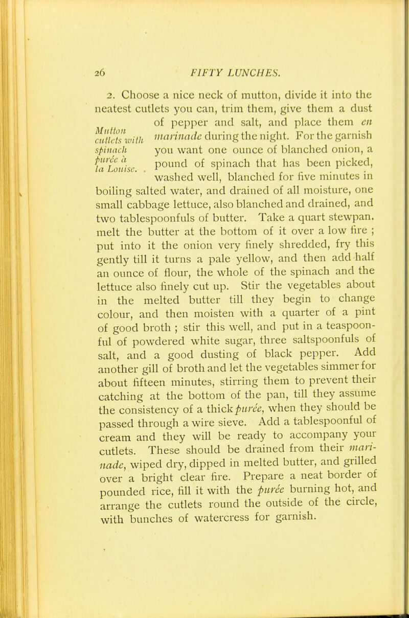 2. Choose a nice neck of mutton, divide it into the neatest cutlets you can, trim them, give them a dust of pepper and salt, and place them en Outlets with marinadc during the night. For the garnish spinach you want one ounce of blanched onion, a Louise Pouncl °f spinach that has been picked, washed well, blanched for live minutes in boiling salted water, and drained of all moisture, one small cabbage lettuce, also blanched and drained, and two tablespoonfuls of butter. Take a quart stewpan. melt the butter at the bottom of it over a low fire ; put into it the onion very finely shredded, fry this gently till it turns a pale yellow, and then add half an ounce of flour, the whole of the spinach and the lettuce also finely cut up. Stir the vegetables about in the melted butter till they begin to change colour, and then moisten with a quarter of a pint of good broth ; stir this well, and put in a teaspoon- ful of powdered white sugar, three saltspoonfuls of salt, and a good dusting of black pepper. Add another gill of broth and let the vegetables simmer for about fifteen minutes, stirring them to prevent their catching at the bottom of the pan, till they assume the consistency of a thick puree, when they should be passed through a wire sieve. Add a tablespoonful of cream and they will be ready to accompany your cutlets. These should be drained from their mari- nade, wiped dry, dipped in melted butter, and grilled over a bright clear fire. Prepare a neat border of pounded rice, fill it with the puree burning hot, and arrange the cutlets round the outside of the circle, with bunches of watercress for garnish.