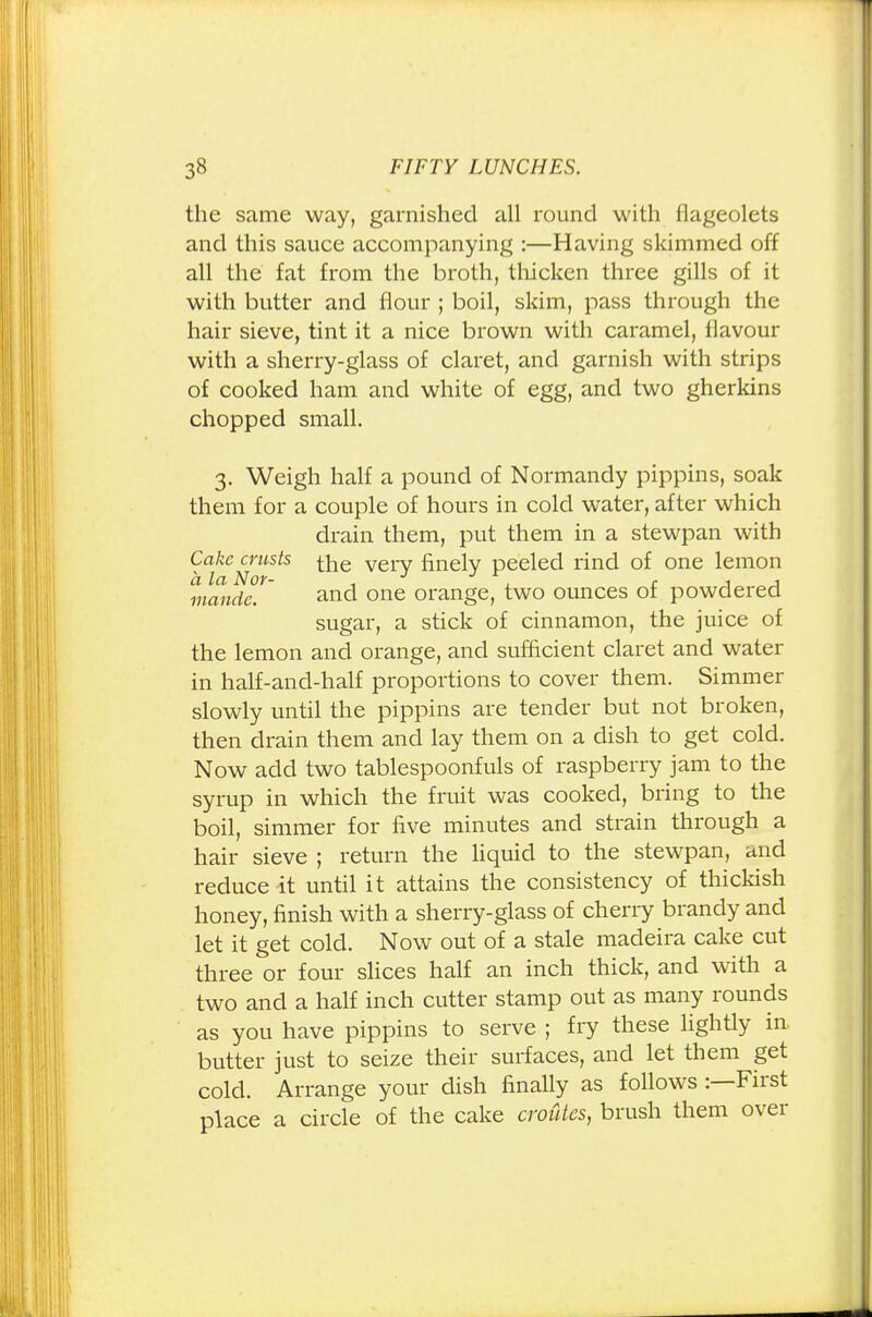 the same way, garnished all round with flageolets and this sauce accompanying :—Having skimmed off all the fat from the broth, thicken three gills of it with butter and flour ; boil, skim, pass through the hair sieve, tint it a nice brown with caramel, flavour with a sherry-glass of claret, and garnish with strips of cooked ham and white of egg, and two gherkins chopped small. 3. Weigh half a pound of Normandy pippins, soak them for a couple of hours in cold water, after which drain them, put them in a stewpan with Cake crusts ^e very finely peeled rind of one lemon a la Nor- < . r 1 1 mande. and one orange, two ounces of powdered sugar, a stick of cinnamon, the juice of the lemon and orange, and sufficient claret and water in half-and-half proportions to cover them. Simmer slowly until the pippins are tender but not broken, then drain them and lay them on a dish to get cold. Now add two tablespoonfuls of raspberry jam to the syrup in which the fruit was cooked, bring to the boil, simmer for five minutes and strain through a hair sieve ; return the liquid to the stewpan, and reduce it until it attains the consistency of thickish honey, finish with a sherry-glass of cherry brandy and let it get cold. Now out of a stale madeira cake cut three or four slices half an inch thick, and with a two and a half inch cutter stamp out as many rounds as you have pippins to serve ; fry these lightly in butter just to seize their surfaces, and let them get cold. Arrange your dish finally as follows -.—First place a circle of the cake croutes, brush them over