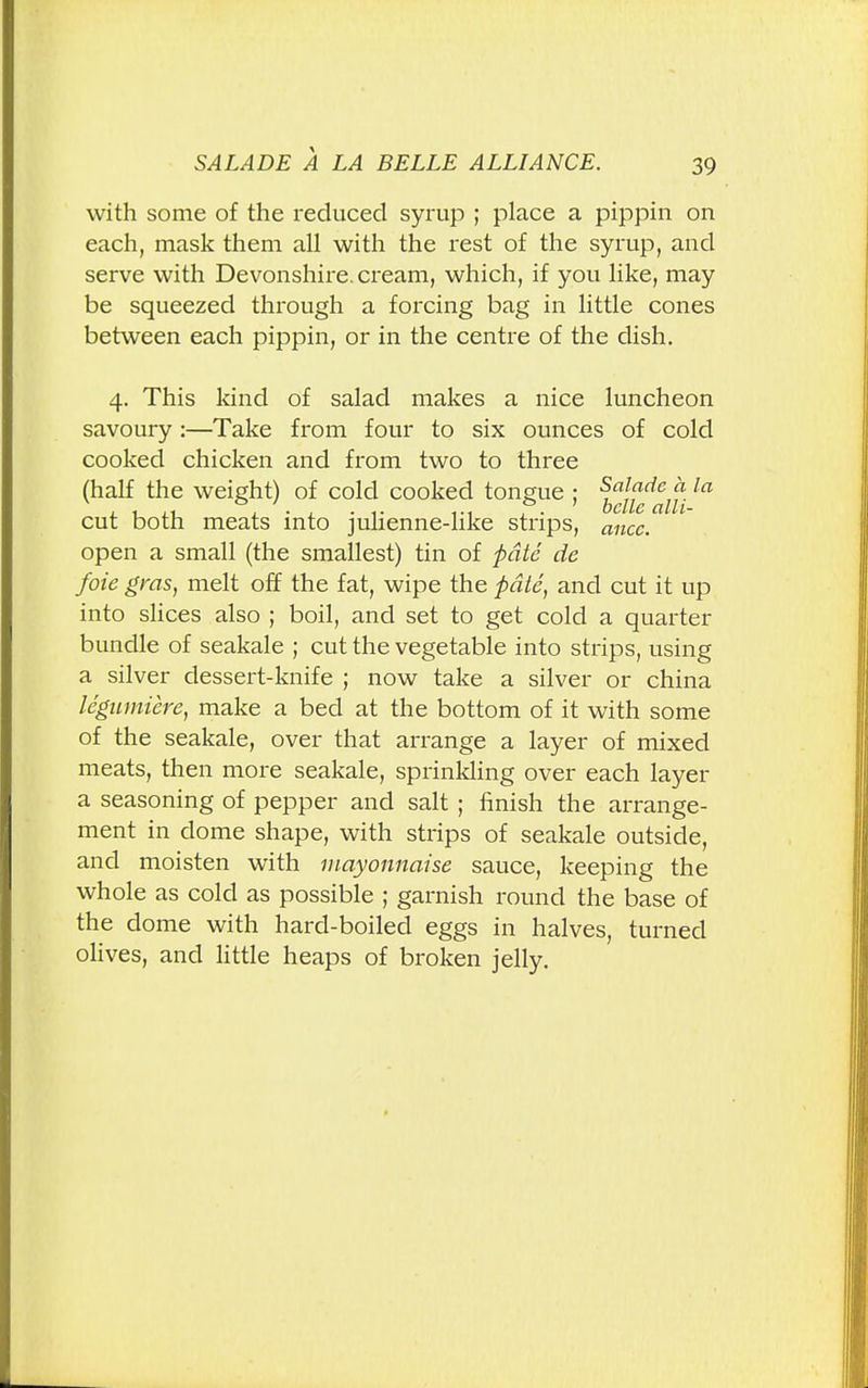 with some of the reduced syrup ; place a pippin on each, mask them all with the rest of the syrup, and serve with Devonshire, cream, which, if you like, may be squeezed through a forcing bag in little cones between each pippin, or in the centre of the dish. 4. This kind of salad makes a nice luncheon savoury:—Take from four to six ounces of cold cooked chicken and from two to three (half the weight) of cold cooked tongue ; ^j^f^ la cut both meats into julienne-like strips, ancc. open a small (the smallest) tin of pate de foie gras, melt off the fat, wipe the pate, and cut it up into slices also ; boil, and set to get cold a quarter bundle of seakale ; cut the vegetable into strips, using a silver dessert-knife ; now take a silver or china le'gumiere, make a bed at the bottom of it with some of the seakale, over that arrange a layer of mixed meats, then more seakale, sprinkling over each layer a seasoning of pepper and salt ; finish the arrange- ment in dome shape, with strips of seakale outside, and moisten with mayonnaise sauce, keeping the whole as cold as possible ; garnish round the base of the dome with hard-boiled eggs in halves, turned olives, and little heaps of broken jelly.