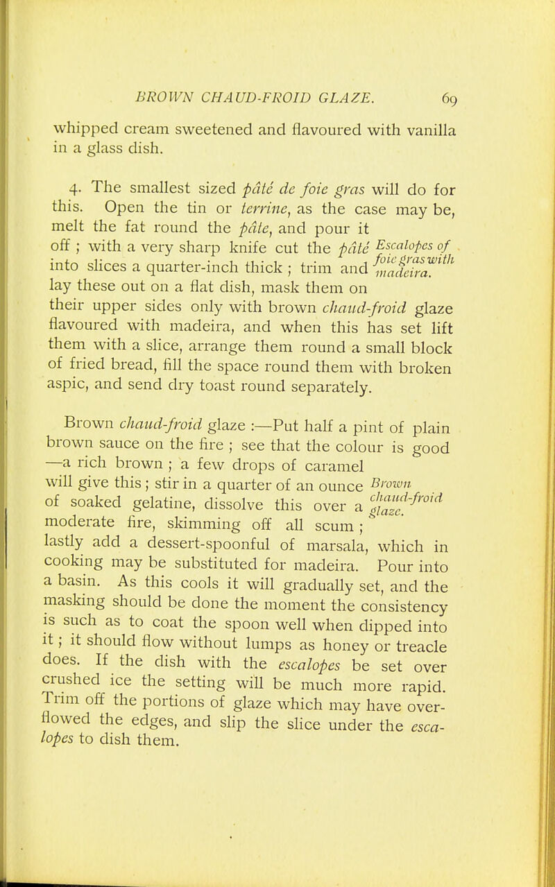 whipped cream sweetened and flavoured with vanilla in a glass dish. 4. The smallest sized pate de foie gras will do for this. Open the tin or lerrine, as the case may be, melt the fat round the pate, and pour it off ; with a very sharp knife cut the pate Escalopes of into slices a quarter-inch thick ; trim and 2™* lay these out on a flat dish, mask them on their upper sides only with brown chaud-froid glaze flavoured with madeira, and when this has set lift them with a slice, arrange them round a small block of fried bread, fill the space round them with broken aspic, and send dry toast round separately. Brown chaud-froid glaze :—Put half a pint of plain brown sauce on the fire ; see that the colour is good —a rich brown ; a few drops of caramel will give this; stir in a quarter of an ounce B>'°wn of soaked gelatine, dissolve this over a fazt^ moderate fire, skimming off all scum;& lastly add a dessert-spoonful of marsala, which in cooking may be substituted for madeira. Pour into a basin. As this cools it will gradually set, and the masking should be done the moment the consistency is such as to coat the spoon well when dipped into it; it should flow without lumps as honey or treacle does. If the dish with the escalopes be set over crushed ice the setting will be much more rapid. Trim off the portions of glaze which may have over- flowed the edges, and slip the slice under the esca- lopes to dish them.