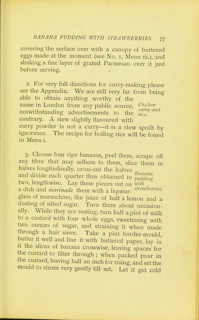 covering the surface over with a canopy of buttered eggs made at the moment (see No. 1, Menu hi.), and shaking a fine layer of grated Parmesan over it just before serving. , 2. For very full directions for curry-making please see the Appendix. We are still very far from being able to obtain anything worthy of the name in London from any public source, Chicken notwithstanding advertisements to the ri^?™* contrary. A stew slightly flavoured with curry powder is not a curry—it is a stew spoilt by ignorance. The recipe for boiling rice will be found in Menu i. 3. Choose four ripe bananas, peel them, scrape off any fibre that may adhere to them, slice them in halves longitudinally, cross-cut the halves and divide each quarter thus obtained in fuddi!ig two, lengthwise. Lay these pieces out on with a dish and marinade them with a liqueur- strawbcrries- glass of maraschino, the juice of half a lemon and a dusting of sifted sugar. Turn them about occasion- ally. While they are resting, turn half a pint of milk to a custard with four whole eggs, sweetening with two ounces of sugar, and straining it when made through a hair sieve. Take a pint border-mould, butter it well and line it with buttered paper, lay in it the slices of banana crosswise, leaving spaces for the custard to filter through ; when packed pour in the custard, leaving half an inch for rising, and set the mould to steam very gently till set. Let it get cold