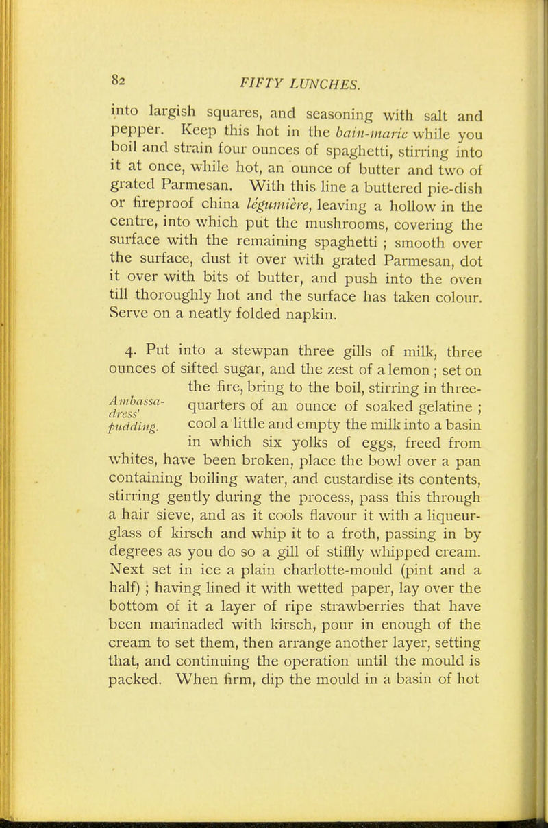 into largish squares, and seasoning with salt and pepper. Keep this hot in the bain-marie while you boil and strain four ounces of spaghetti, stirring into it at once, while hot, an ounce of butter and two of grated Parmesan. With this line a buttered pie-dish or fireproof china legumiere, leaving a hollow in the centre, into which put the mushrooms, covering the surface with the remaining spaghetti ; smooth over the surface, dust it over with grated Parmesan, dot it over with bits of butter, and push into the oven till thoroughly hot and the surface has taken colour. Serve on a neatly folded napkin. 4. Put into a stewpan three gills of milk, three ounces of sifted sugar, and the zest of a lemon; set on the fire, bring to the boil, stirring in three- dres™Sa~ quarters °f an ounce of soaked gelatine ; pudding. cool a little and empty the milk into a basin in which six yolks of eggs, freed from whites, have been broken, place the bowl over a pan containing boiling water, and custardise its contents, stirring gently during the process, pass this through a hair sieve, and as it cools flavour it with a liqueur- glass of kirsch and whip it to a froth, passing in by degrees as you do so a gill of stiffly whipped cream. Next set in ice a plain charlotte-mould (pint and a half) ; having lined it with wetted paper, lay over the bottom of it a layer of ripe strawberries that have been marinaded with kirsch, pour in enough of the cream to set them, then arrange another layer, setting that, and continuing the operation until the mould is packed. When firm, dip the mould in a basin of hot