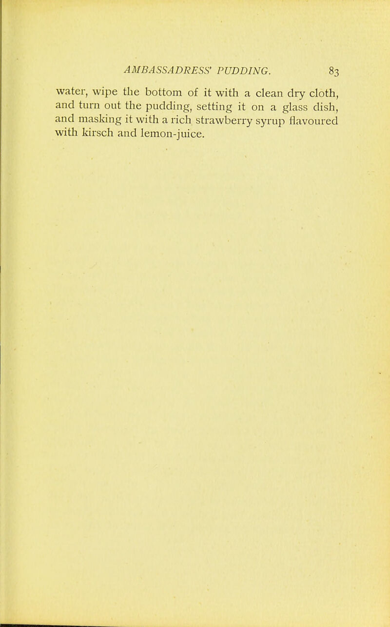 water, wipe the bottom of it with a clean dry cloth, and turn out the pudding, setting it on a glass dish, and masking it with a rich strawberry syrup flavoured with kirsch and lemon-juice.