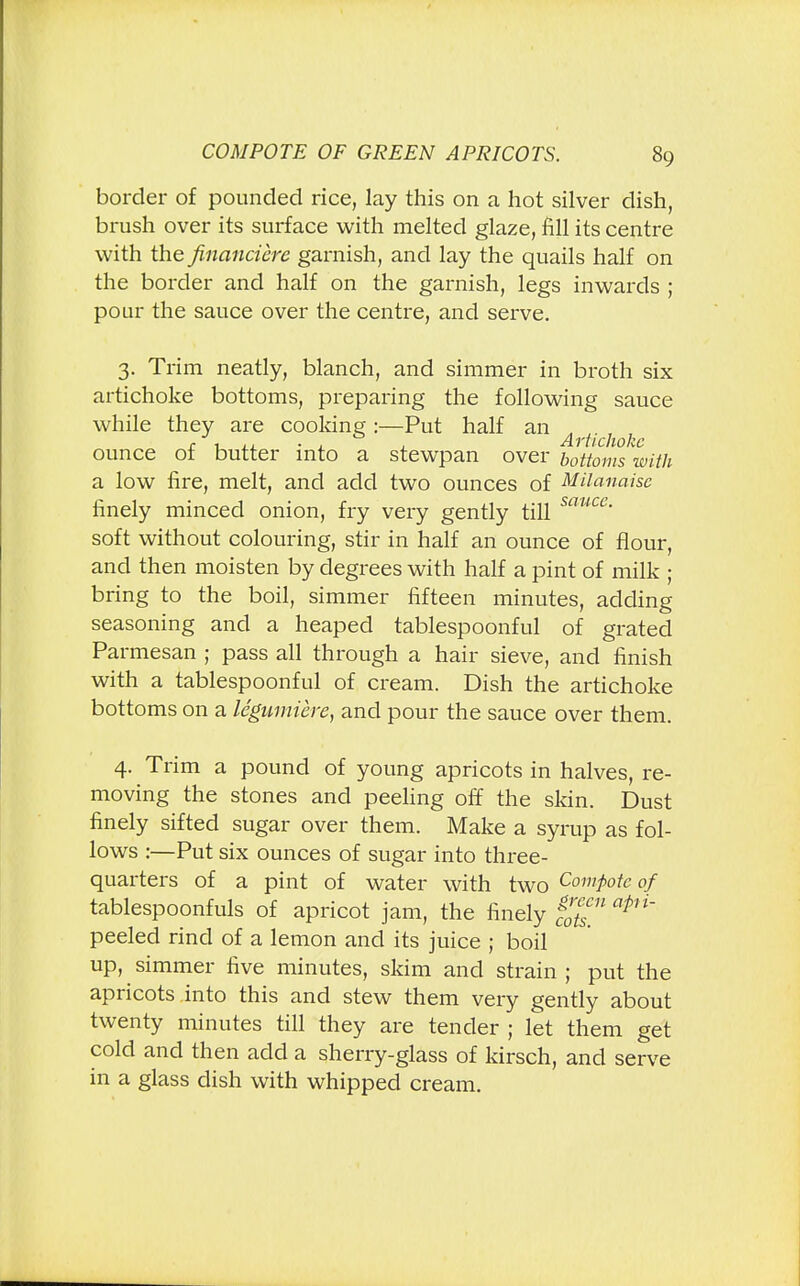 border of pounded rice, lay this on a hot silver dish, brush over its surface with melted glaze, fill its centre with the financiere garnish, and lay the quails half on the border and half on the garnish, legs inwards ; pour the sauce over the centre, and serve. 3. Trim neatly, blanch, and simmer in broth six artichoke bottoms, preparing the following sauce while they are cooking :—Put half an r, , . * Artichoke ounce of butter into a stewpan over bottoms with a low fire, melt, and add two ounces of Milanaise finely minced onion, fry very gently till muce- soft without colouring, stir in half an ounce of flour, and then moisten by degrees with half a pint of milk ; bring to the boil, simmer fifteen minutes, adding seasoning and a heaped tablespoonful of grated Parmesan ; pass all through a hair sieve, and finish with a tablespoonful of cream. Dish the artichoke bottoms on a legumiere, and pour the sauce over them. 4. Trim a pound of young apricots in halves, re- moving the stones and peeling off the skin. Dust finely sifted sugar over them. Make a syrup as fol- lows :—Put six ounces of sugar into three- quarters of a pint of water with two Compote of tablespoonfuls of apricot jam, the finely %™n apH' peeled rind of a lemon and its juice ; boil up, simmer five minutes, skim and strain ; put the apricots into this and stew them very gently about twenty minutes till they are tender ; let them get cold and then add a sherry-glass of kirsch, and serve in a glass dish with whipped cream.