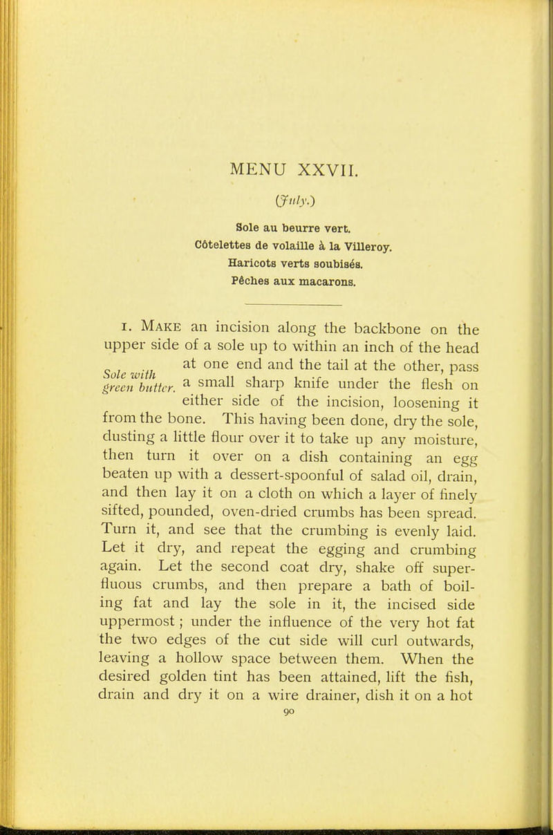 Sole au beurre vert. Cotelettes de volaille a la Villeroy. Haricots verts soubis^s. P6cb.es aux macarons. i. Make an incision along the backbone on the upper side of a sole up to within an inch of the head Sole with at the tail at the other» Pass green butter. a smau sharp knife under the flesh on either side of the incision, loosening it from the bone. This having been done, dry the sole, dusting a little flour over it to take up any moisture, then turn it over on a dish containing an egg beaten up with a dessert-spoonful of salad oil, drain, and then lay it on a cloth on which a layer of finely sifted, pounded, oven-dried crumbs has been spread. Turn it, and see that the crumbing is evenly laid. Let it dry, and repeat the egging and crumbing again. Let the second coat dry, shake off super- fluous crumbs, and then prepare a bath of boil- ing fat and lay the sole in it, the incised side uppermost; under the influence of the very hot fat the two edges of the cut side will curl outwards, leaving a hollow space between them. When the desired golden tint has been attained, lift the fish, drain and dry it on a wire drainer, dish it on a hot