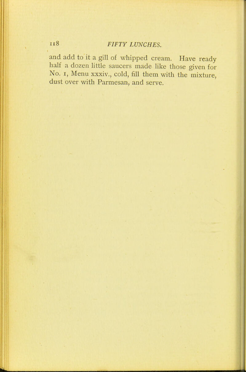 u8 and add to it a gill of whipped cream. Have ready half a dozen little saucers made like those given for No. i, Menu xxxiv., cold, fill them with the mixture, dust over with Parmesan, and serve.