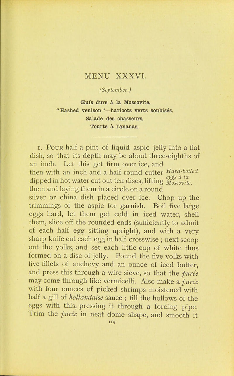 (September.) CEufs durs a la Moscovite. Hashed venison—haricots verts soubis^s. Salade des chasseurs. Tourte a l'ananas. i. Pour half a pint of liquid aspic jelly into a flat dish, so that its depth may be about three-eighths of an inch. Let this get firm over ice, and then with an inch and a half round cutter Hard-boiled dipped in hot water cut out ten discs, lifting Moscovite. them and laying them in a circle on a round silver or china dish placed over ice. Chop up the trimmings of the aspic for garnish. Boil five large eggs hard, let them get cold in iced water, shell them, slice off the rounded ends (sufficiently to admit of each half egg sitting upright), and with a very sharp knife cut each egg in half crosswise ; next scoop out the yolks, and set each little cup of white thus formed on a disc of jelly. Pound the five yolks with five fillets of anchovy and an ounce of iced butter, and press this through a wire sieve, so that the puree may come through like vermicelli. Also make a puree with four ounces of picked shrimps moistened with half a gill of hollandaise sauce ; fill the hollows of the eggs with this, pressing it through a forcing pipe. Trim the puree in neat dome shape, and smooth it