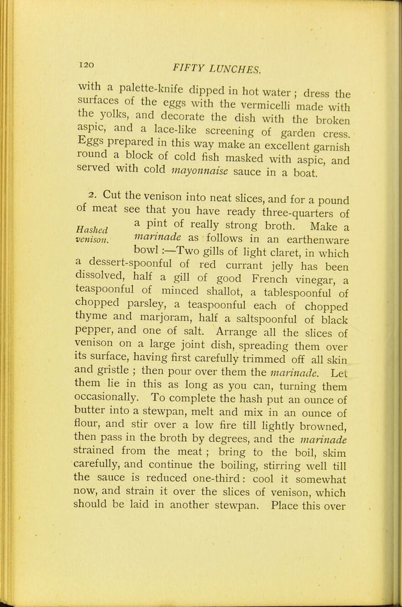 with a palette-knife dipped in hot water ; dress the surfaces of the eggs with the vermicelli made with the yolks, and decorate the dish with the broken aspic, and a lace-like screening of garden cress ^ggs prepared in this way make an excellent garnish round a block of cold fish masked with aspic, and served with cold mayonnaise sauce in a boat. 2. Cut the venison into neat slices, and for a pound of meat see that you have ready three-quarters of Hashed a pint of really stron§ broth- Make a venison, marinade as follows in an earthenware bowl :—Two gills of light claret, in which a dessert-spoonful of red currant jelly has been dissolved, half a gill of good French vinegar, a teaspoonful of minced shallot, a tablespoonful of chopped parsley, a teaspoonful each of chopped thyme and marjoram, half a saltspoonful of black pepper, and one of salt. Arrange all the slices of venison on a large joint dish, spreading them over its surface, having first carefully trimmed off all skin and gristle ; then pour over them the marinade. Lei them lie in this as long as you can, turning them occasionally. To complete the hash put an ounce of butter into a stewpan, melt and mix in an ounce of flour, and stir over a low fire till lightly browned, then pass in the broth by degrees, and the marinade strained from the meat ; bring to the boil, skim carefully, and continue the boiling, stirring well till the sauce is reduced one-third: cool it somewhat now, and strain it over the slices of venison, which should be laid in another stewpan. Place this over