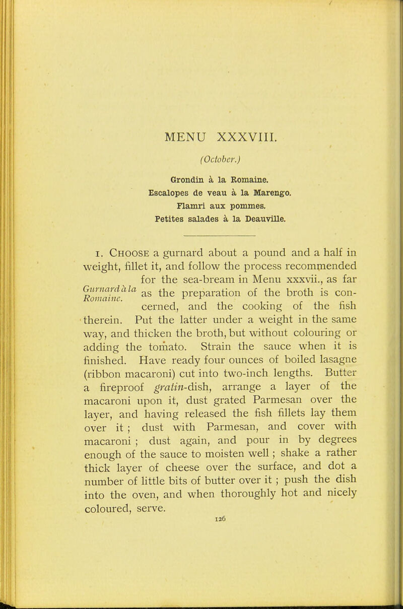 ( October.) Grondin a la Romaiiie. Escalopes de veau a la Marengo. Flamri aux pommes. Petites salades a la Deauville. i. Choose a gurnard about a pound and a half in weight, fillet it, and follow the process recommended for the sea-bream in Menu xxxvii., as far Gurnard a la ^e preparation of the broth is con- Koniaiiic. , cerned, and the cooking of the fish therein. Put the latter under a weight in the same way, and thicken the broth, but without colouring or adding the tomato. Strain the sauce when it is finished. Have ready four ounces of boiled lasagne (ribbon macaroni) cut into two-inch lengths. Butter a fireproof gratin-dish, arrange a layer of the macaroni upon it, dust grated Parmesan over the layer, and having released the fish fillets lay them over it ; dust with Parmesan, and cover with macaroni ; dust again, and pour in by degrees enough of the sauce to moisten well; shake a rather thick layer of cheese over the surface, and dot a number of little bits of butter over it ; push the dish into the oven, and when thoroughly hot and nicely coloured, serve.