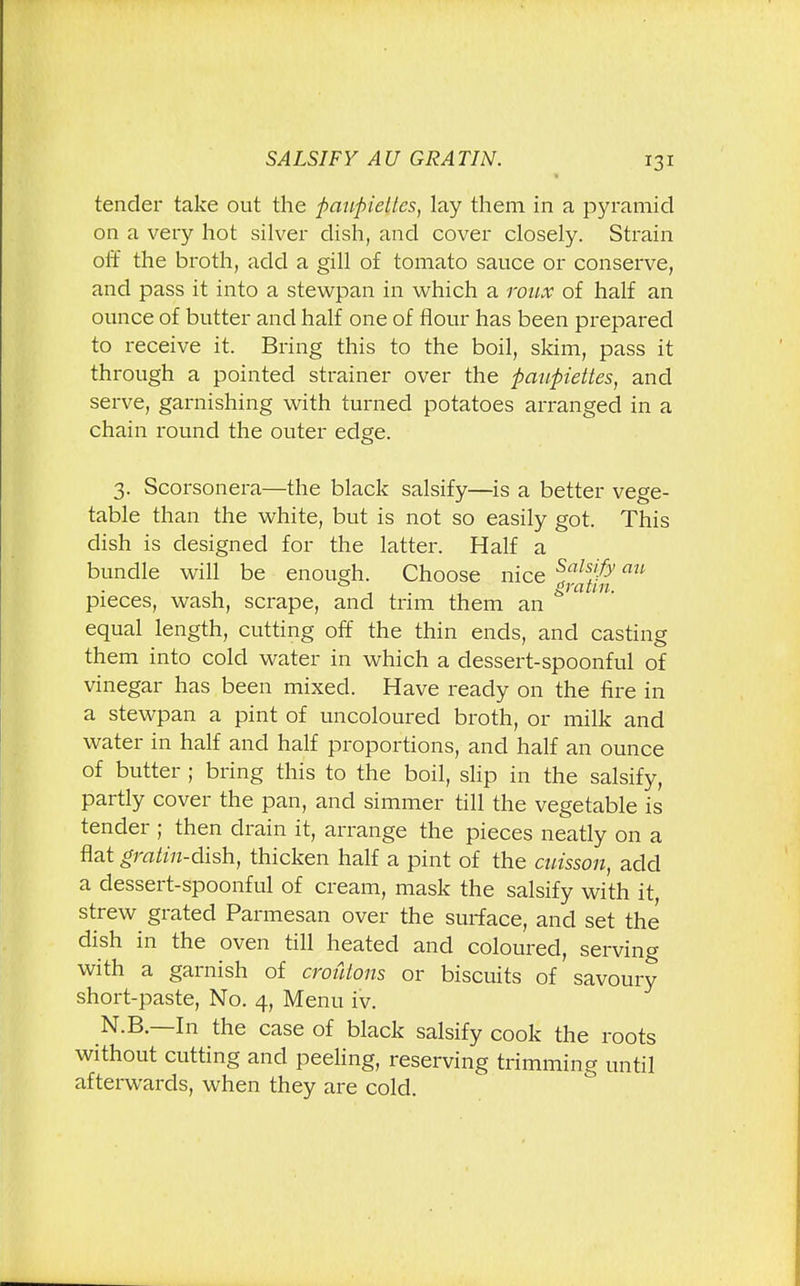 tender take out the ftauftieltcs, lay them in a pyramid on a very hot silver dish, and cover closely. Strain off the broth, add a gill of tomato sauce or conserve, and pass it into a stewpan in which a roux of half an ounce of butter and half one of flour has been prepared to receive it. Bring this to the boil, skim, pass it through a pointed strainer over the fiaufiiettes, and serve, garnishing with turned potatoes arranged in a chain round the outer edge. 3. Scorsonera—the black salsify—is a better vege- table than the white, but is not so easily got. This dish is designed for the latter. Half a bundle will be enough. Choose nice falsify an pieces, wash, scrape, and trim them an & equal length, cutting off the thin ends, and casting them into cold water in which a dessert-spoonful of vinegar has been mixed. Have ready on the fire in a stewpan a pint of uncoloured broth, or milk and water in half and half proportions, and half an ounce of butter ; bring this to the boil, slip in the salsify, partly cover the pan, and simmer till the vegetable is tender ; then drain it, arrange the pieces neatly on a flat gratin-dish, thicken half a pint of the caisson, add a dessert-spoonful of cream, mask the salsify with it, strew grated Parmesan over the surface, and set the dish in the oven till heated and coloured, serving with a garnish of croutons or biscuits of savoury short-paste, No. 4, Menu iv. N.B.—In the case of black salsify cook the roots without cutting and peeling, reserving trimming until afterwards, when they are cold.