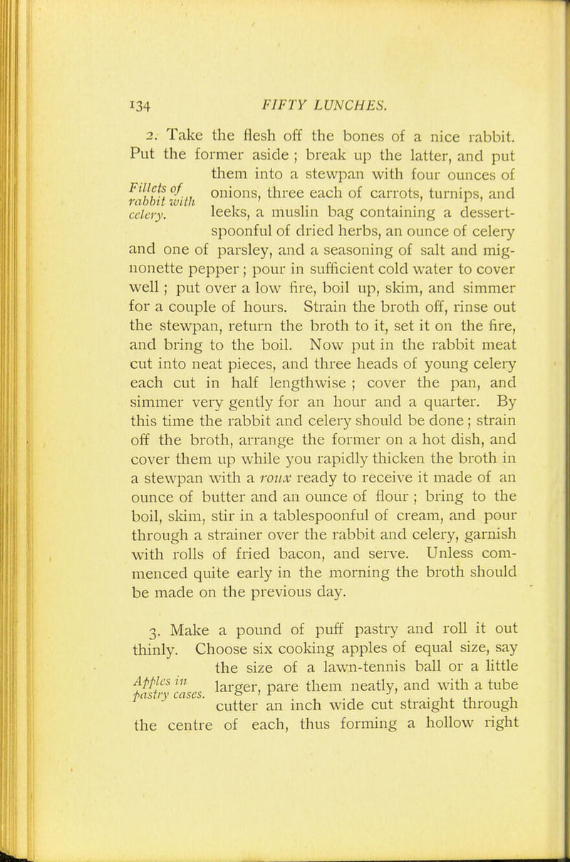 2. Take the flesh off the bones of a nice rabbit. Put the former aside ; break up the latter, and put them into a stewpan with four ounces of Fillets of onions, three each of carrots, turnips, and rabbit with . 1 ' celery. leeks, a muslin bag containing a dessert- spoonful of dried herbs, an ounce of celery and one of parsley, and a seasoning of salt and mig- nonette pepper; pour in sufficient cold water to cover well; put over a low lire, boil up, skim, and simmer for a couple of hours. Strain the broth off, rinse out the stewpan, return the broth to it, set it on the fire, and bring to the boil. Now put in the rabbit meat cut into neat pieces, and three heads of young celery each cut in half lengthwise ; cover the pan, and simmer very gently for an hour and a quarter. By this time the rabbit and celery should be done; strain off the broth, arrange the former on a hot dish, and cover them up while you rapidly thicken the broth in a stewpan with a roux ready to receive it made of an ounce of butter and an ounce of flour ; bring to the boil, skim, stir in a tablespoonful of cream, and pour through a strainer over the rabbit and celery, garnish with rolls of fried bacon, and serve. Unless com- menced quite early in the morning the broth should be made on the previous day. 3. Make a pound of puff pastry and roll it out thinly. Choose six cooking apples of equal size, say the size of a lawn-tennis ball or a little tail- cases larger> Pare them neatly, and with a tube ° ' cutter an inch wide cut straight through the centre of each, thus forming a hollow right