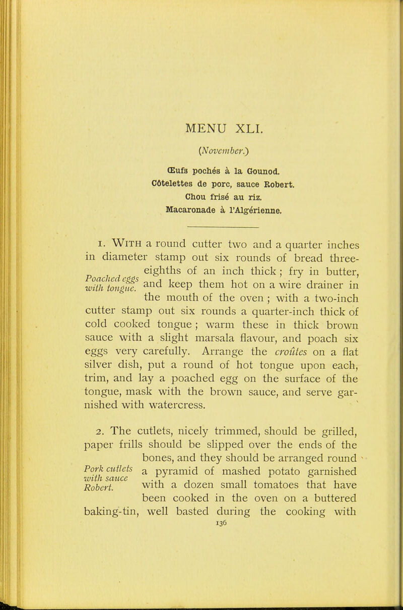 {November.') (Eufs pocb.es a la Gounod. Cfitelettes de pore, sauce Robert. Chou frfse- au riz. Macaronade a l'Algerienne. 1. With a round cutter two and a quarter inches in diameter stamp out six rounds of bread three- Poachcd e «s e^ntns °^ an incn thick ; fry in butter, with tongue. an<^ ^eeP them hot on a wire drainer in the mouth of the oven ; with a two-inch cutter stamp out six rounds a quarter-inch thick of cold cooked tongue ; warm these in thick brown sauce with a slight marsala flavour, and poach six eggs very carefully. Arrange the oroides on a flat silver dish, put a round of hot tongue upon each, trim, and lay a poached egg on the surface of the tongue, mask with the brown sauce, and serve gar- nished with watercress. 2. The cutlets, nicely trimmed, should be grilled, paper frills should be slipped over the ends of the bones, and they should be arranged round w°WisauceS a Pyram^ °^ masned potato garnished Robert. with a dozen small tomatoes that have been cooked in the oven on a buttered baking-tin, well basted during the cooking with