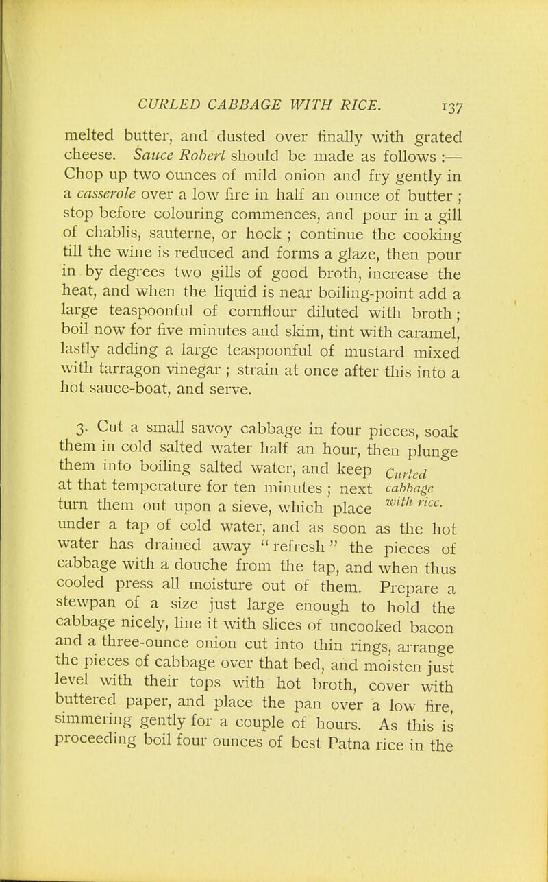 CURLED CABBAGE WITH RICE. melted butter, and dusted over finally with grated cheese. Sauce Robert should be made as follows :— Chop up two ounces of mild onion and fry gently in a casserole over a low fire in half an ounce of butter ; stop before colouring commences, and pour in a gill of chablis, sauterne, or hock ; continue the cooking till the wine is reduced and forms a glaze, then pour in by degrees two gills of good broth, increase the heat, and when the liquid is near boiling-point add a large teaspoonful of cornflour diluted with broth; boil now for five minutes and skim, tint with caramel, lastly adding a large teaspoonful of mustard mixed with tarragon vinegar ; strain at once after this into a hot sauce-boat, and serve. 3. Cut a small savoy cabbage in four pieces, soak them in cold salted water half an hour, then plunge them into boiling salted water, and keep Curled at that temperature for ten minutes ; next cabbage turn them out upon a sieve, which place with rice- under a tap of cold water, and as soon as the hot water has drained away refresh the pieces of cabbage with a douche from the tap, and when thus cooled press all moisture out of them. Prepare a stewpan of a size just large enough to hold the cabbage nicely, line it with slices of uncooked bacon and a three-ounce onion cut into thin rings, arrange the pieces of cabbage over that bed, and moisten just level with their tops with hot broth, cover with buttered paper, and place the pan over a low fire, simmering gently for a couple of hours. As this is proceeding boil four ounces of best Patna rice in the