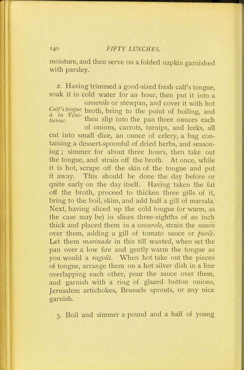 moisture, and then serve on a folded napkin garnished with parsley. 2. Having trimmed a good-sized fresh calf's tongue, soak it in cold water for an hour, then put it into a casserole or stewpan, and cover it with hot Calf's tongue broth bring to the point of boiling and a la Vein- 1- • , ,1 , ticnuc. then slip into the pan three ounces each of onions, carrots, turnips, and leeks, all cut into small dice, an ounce of celery, a bag con- taining a dessert-spoonful of dried herbs, and season- ing ; simmer for about three hours, then take out the tongue, and strain off the broth. At once, while it is hot, scrape off the skin of the tongue and put it away. This should be done the day before or quite early on the day itself. Having taken the fat off the broth, proceed to thicken three gills of it, bring to the boil, skim, and add half a gill of marsala. Next, having sliced up the cold tongue (or warm, as the case may be) in slices three-eighths of an inch thick and placed them in a casserole, strain the sauce over them, adding a gill of tomato sauce or puree. Let them marinade in this till wanted, when set the pan over a low fire and gently warm the tongue as you would a ragout. When hot take out the pieces of tongue, arrange them on a hot silver dish in a line overlapping each other, pour the sauce over them, and garnish with a ring of glazed button onions, Jerusalem artichokes, Brussels sprouts, or any nice garnish. 3. Boil and simmer a pound and a half of young