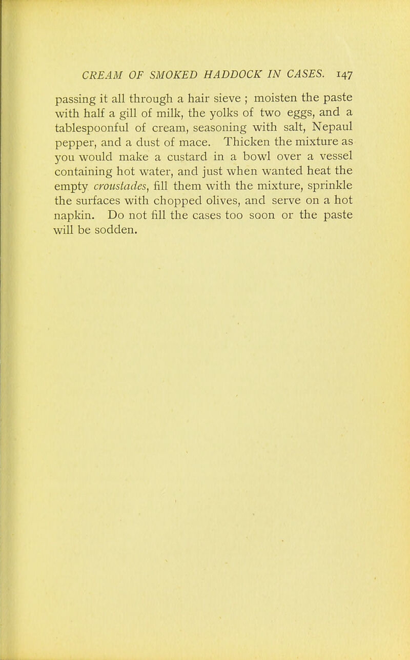 passing it all through a hair sieve ; moisten the paste with half a gill of milk, the yolks of two eggs, and a tablespoonful of cream, seasoning with salt, Nepaul pepper, and a dust of mace. Thicken the mixture as you would make a custard in a bowl over a vessel containing hot water, and just when wanted heat the empty croustades, fill them with the mixture, sprinkle the surfaces with chopped olives, and serve on a hot napkin. Do not fill the cases too soon or the paste will be sodden.