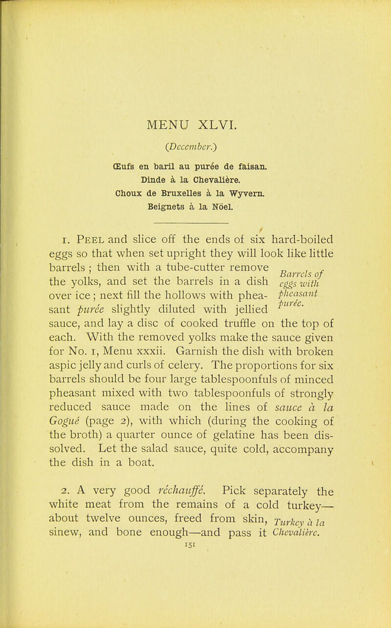 (December.) CEufs en baril au puree de faisan. Dinde a la Chevaliere. Choux de Bruxelles a la Wyvem. Beignets a la Noel. 1. Peel and slice off the ends of six hard-boiled eggs so that when set upright they will look like little barrels ; then with a tube-cutter remove „ , , ' , ...1, 1 1.1 Barrels of the yolks, and set the barrels in a dish cggs with over ice ; next fill the hollows with phea- pheasant 4)11'}€C sant puree slightly diluted with jellied sauce, and lay a disc of cooked truffle on the top of each. With the removed yolks make the sauce given for No. i, Menu xxxii. Garnish the dish with broken aspic jelly and curls of celery. The proportions for six barrels should be four large tablespoonfuls of minced pheasant mixed with two tablespoonfuls of strongly reduced sauce made on the lines of sauce a la Gogue (page 2), with which (during the cooking of the broth) a quarter ounce of gelatine has been dis- solved. Let the salad sauce, quite cold, accompany the dish in a boat. 2. A very good rechauffe. Pick separately the white meat from the remains of a cold turkey— about twelve ounces, freed from skin, Turkey a la sinew, and bone enough—and pass it Chevaliere.