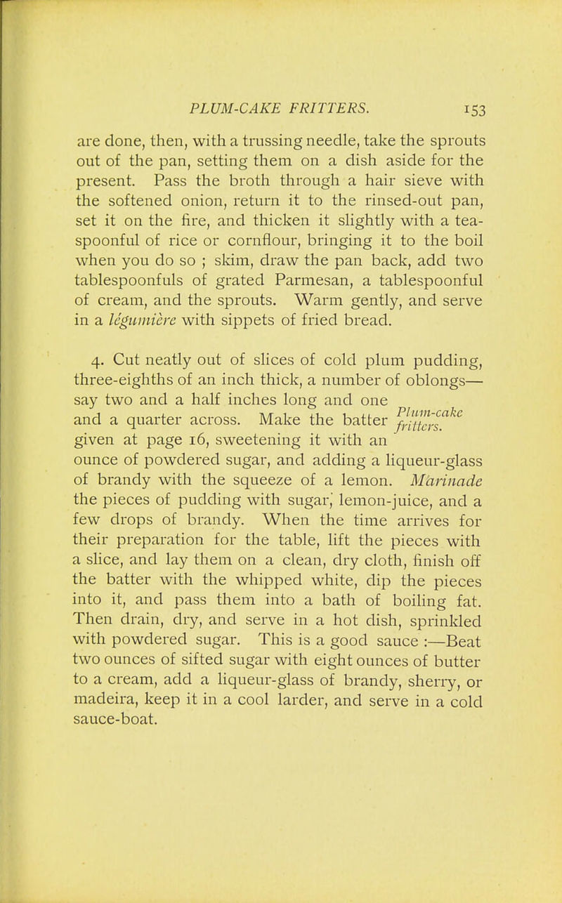 are clone, then, with a trussing needle, take the sprouts out of the pan, setting them on a dish aside for the present. Pass the broth through a hair sieve with the softened onion, return it to the rinsed-out pan, set it on the fire, and thicken it slightly with a tea- spoonful of rice or cornflour, bringing it to the boil when you do so ; skim, draw the pan back, add two tablespoonfuls of grated Parmesan, a tablespoonful of cream, and the sprouts. Warm gently, and serve in a legumiere with sippets of fried bread. 4. Cut neatly out of slices of cold plum pudding, three-eighths of an inch thick, a number of oblongs— say two and a half inches long and one and a quarter across. Make the batter S^s*^ given at page 16, sweetening it with an ounce of powdered sugar, and adding a liqueur-glass of brandy with the squeeze of a lemon. Marinade the pieces of pudding with sugar, lemon-juice, and a few drops of brandy. When the time arrives for their preparation for the table, lift the pieces with a slice, and lay them on a clean, dry cloth, finish off the batter with the whipped white, dip the pieces into it, and pass them into a bath of boiling fat. Then drain, dry, and serve in a hot dish, sprinkled with powdered sugar. This is a good sauce :—Beat two ounces of sifted sugar with eight ounces of butter to a cream, add a liqueur-glass of brandy, sherry, or madeira, keep it in a cool larder, and serve in a cold sauce-boat.