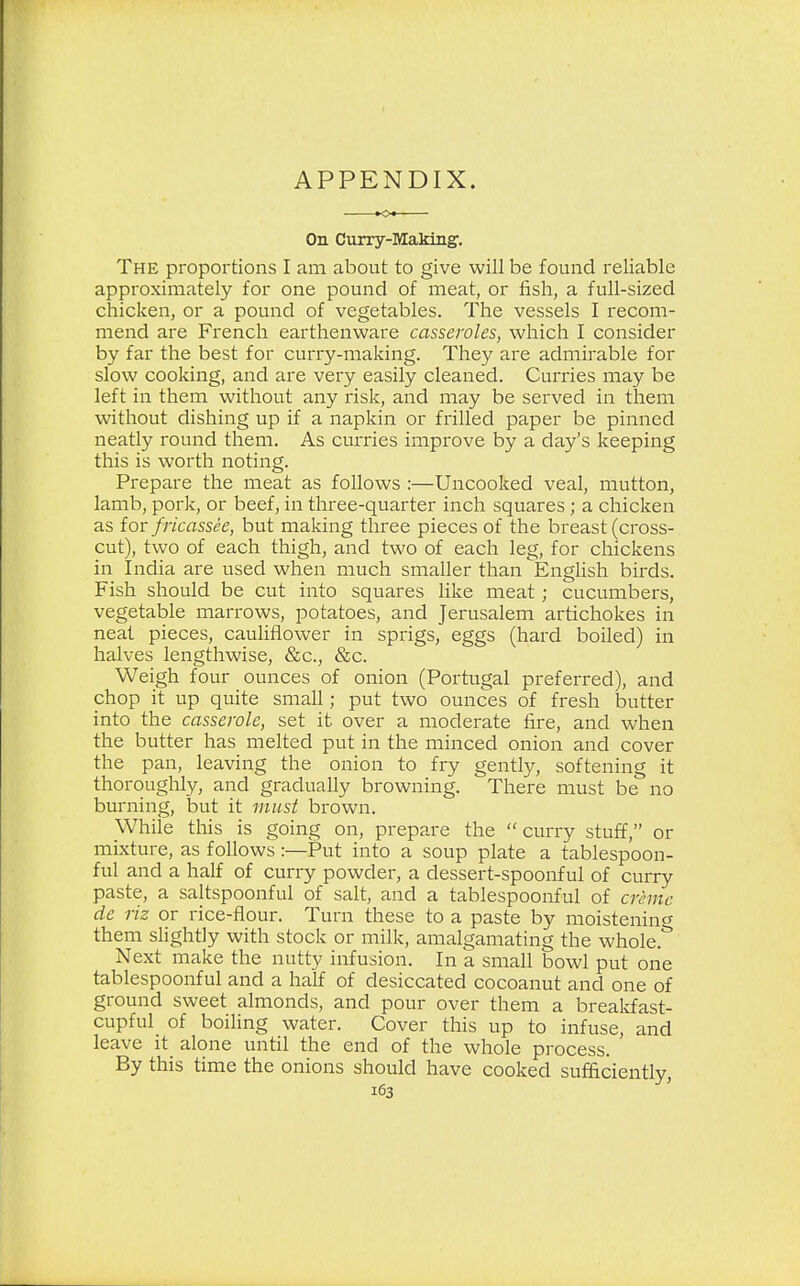 APPENDIX. On Curry-Making. The proportions I am about to give will be found reliable approximately for one pound of meat, or fish, a full-sized chicken, or a pound of vegetables. The vessels I recom- mend are French earthenware casseroles, which I consider by far the best for curry-making. They are admirable for slow cooking, and are very easily cleaned. Curries may be left in them without any risk, and may be served in them without dishing up if a napkin or frilled paper be pinned neatly round them. As curries improve by a day's keeping this is worth noting. Prepare the meat as follows :—Uncooked veal, mutton, lamb, pork, or beef, in three-quarter inch squares ; a chicken as for fricassee, but making three pieces of the breast (cross- cut), two of each thigh, and two of each leg, for chickens in India are used when much smaller than English birds. Fish should be cut into squares like meat; cucumbers, vegetable marrows, potatoes, and Jerusalem artichokes in neat pieces, cauliflower in sprigs, eggs (hard boiled) in halves lengthwise, &c, &c. Weigh four ounces of onion (Portugal preferred), and chop it up quite small; put two ounces of fresh butter into the casserole, set it over a moderate fire, and when the butter has melted put in the minced onion and cover the pan, leaving the onion to fry gently, softening it thoroughly, and gradually browning. There must be no burning, but it must brown. While this is going on, prepare the  curry stuff, or mixture, as follows :—Put into a soup plate a tablespoon- ful and a half of curry powder, a dessert-spoonful of curry paste, a saltspoonful of salt, and a tablespoonful of crime de riz or rice-flour. Turn these to a paste by moistening them slightly with stock or milk, amalgamating the whole* Next make the nutty infusion. In a small bowl put one tablespoonful and a half of desiccated cocoanut and one of ground sweet almonds, and pour over them a breakfast- cupful of boiling water. Cover this up to infuse, and leave it alone until the end of the whole process. By this time the onions should have cooked sufficiently,