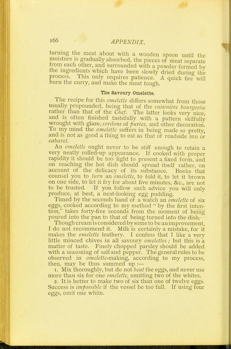 turning the meat about with a wooden spoon until the moisture is gradually absorbed, the pieces of meat separate trom each other, and surrounded with a powder formed by the ingredients which have been slowly dried during the process. This only requires patience. A quick fire will burn the curry, and make the meat tough. The Savoury Omelette. The recipe for this omelette differs somewhat from those usually propounded, being that of the cuisiniere bour^eoise rather than that of the Chef. The latter looks very nice, and is often finished tastefully with a pattern skilfully wrought with glaze, cordons of purees, and other decoration. To my mind the omelette suffers in being made so pretty, and is not as good a thing to eat as that of roadside inn or cabaret. An omelette ought never to be stiff enough to retain a very neatly rolled-up appearance. If cooked with proper rapidity it should be too light to present a fixed form, and on reaching the hot dish should spread itself rather, on account of the delicacy of its substance. Books that counsel you to turn an omelette, to fold it, to let it brown on one side, to let it fry for about five minutes, &c, are not to be trusted. If you follow such advice you will only produce, at best, a neat-looking egg pudding. Timed by the seconds hand of a watch an omelette of six eggs, cooked according to my method  by the first inten- tion, takes forty-five seconds from the moment of being poured into the pan to that of being turned into the dish. Though cream is considered by some to be an improvement, I do not recommend it. Milk is certainly a mistake, for it makes the omelette leathery. I confess that I like a very little minced chives in all savoury omelettes; but this is a matter of taste. Finely chopped parsley should be added with a seasoning of salt and pepper. The general rules to be observed in omelette-making, according to my process, then, may be thus summed up :— 1. Mix thoroughly, but do not bent the eggs, and never use more than six for one omelette, omitting two of the whites. 2. It is better to make two of six than one of twelve eggs. Success is impossible if the vessel be too full. If using four eggs, omit one white.