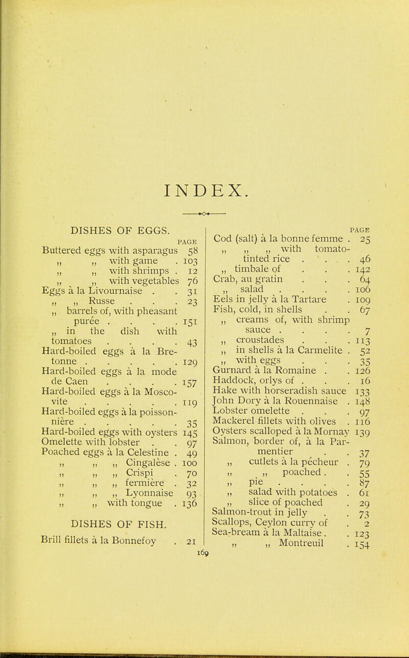 INDEX. DISHES OF EGGS. PAGE Buttered eggs with asparagus 58 „ „ with game . 103 „ ,, with shrimps . 12 „ „ with vegetables 76 Eggs a la Livournaise . .31 „ „ Russe . . .23 „ barrels of, with pheasant puree .... 151 „ in the dish with tomatoes . . . .43 Hard-boiled eggs a la Bre- tonne ..... 129 Hard-boiled eggs a la mode de Caen .... 157 Hard-boiled eggs a la Musco- vite 119 Hard-boiled eggs a la poisson- niere 35 Hard-boiled eggs with oysters 145 Omelette with lobster . . 97 Poached eggs a la Celestine . 49 „ „ Cingalese . 100 „ „ „ Crispi . 70 )i „ „ fermiere . 32 n „ „ Lyonnaise 93 „ „ with tongue . 136 DISHES OF FISH. Brill fillets a la Bonnefoy . 21 PAGE Cod (salt) a la bonne femme . 25 „ ,, ,, Willi lUllldlU- tinted rice . . . 46 „ timbale of 142 Crab, au gratin . . .64 „ salad .... 106 Eels in jelly a la Tartare . 109 Fish, cold, in shells . . 67 „ creams of, with shrimp sauce .... 7 „ croustades . . .113 „ in shells a la Carmelite . 52 „ with eggs ... 35 Gurnard a la Romaine . . 126 Haddock, orlys of . . .16 Hake with horseradish sauce 133 John Dory a la Rouennaise . 148 Lobster omelette . . .97 Mackerel fillets with olives . 116 Oysters scalloped a la Mornay 139 Salmon, border of, a la Par- mentier . . 37 „ cutlets a la pecheur . 79 „ „ poached. . 55 „ pie . . . . 87 „ salad with potatoes . 61 „ slice of poached . 29 Salmon-trout in jelly . . 73 Scallops, Ceylon curry of . 2 Sea-bream a la Maltaise. . 123 „ „ Montreuil . 154