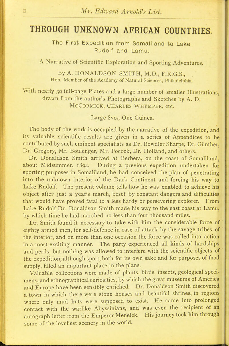 THROUGH UNKNOWN AFRICAN COUNTRIES. The First Expedition from Somaliland to Lake Rudolf and Lamu. A Narrative of Scientific Exploration and Sporting Adventures. By A. DONALDSON SMITH, M.D., F.R.G.S., Hon. Member of the Academy of Natural Sciences, Philadelphia. With nearly 30 full-page Plates and a large number of smaller Illustrations, drawn from the author's Photographs and Sketches by A. D. McCormick, Charles Whymper, etc. Large 8vo., One Guinea. The body of the work is occupied by the narrative of the expedition, and its valuable scientific results are given in a series of Appendices to be contributed by such eminent specialists as Dr. Bowdler Sharpe, Dr. Giinther, Dr. Gregory, Mr. Boulenger, Mr. Pocock, Dr. Holland, and others. Dr. Donaldson Smith arrived at Berbera, on the coast of Somaliland, about Midsummer, 1894. During a previous expedition undertaken for sporting purposes in Somaliland, he had conceived the plan of penetrating into the unknown interior of the Dark Continent and forcing his way to Lake Rudolf. The present volume tells how he was enabled to achieve his object after just a year's march, beset by constant dangers and difficulties that would have proved fatal to a less hardy or persevering explorer. From Lake Rudolf Dr. Donaldson Smith made his way to the east coast at Lamu, by which time he had marched no less than four thousand miles. Dr. Smith found it necessary to take with him the considerable force of eighty armed men, for self-defence in case of attack by the savage tribes of the interior, and on more than one occasion the force was called into action in a most exciting manner. The party experienced all kinds of hardships and perils, but nothing was allowed to interfere with the scientific objects of the expedition, although sport, both for its own sake and for purposes of food supply, filled an important place in the plans. Valuable collections were made of plants, birds, insects, geological speci- men?, and ethnographical curiosities, by which the great museums of America and Europe have been sensibly enriched. Dr. Donaldson Smith discovered a town in which there were stone houses and beautiful shrines, in regions where only mud huts were supposed to exist. He came into prolonged contact with the warlike Abyssinians, and was even the recipient of an autograph letter from the Emperor Menelek. His journey took him through some of the loveliest scenery in the world.