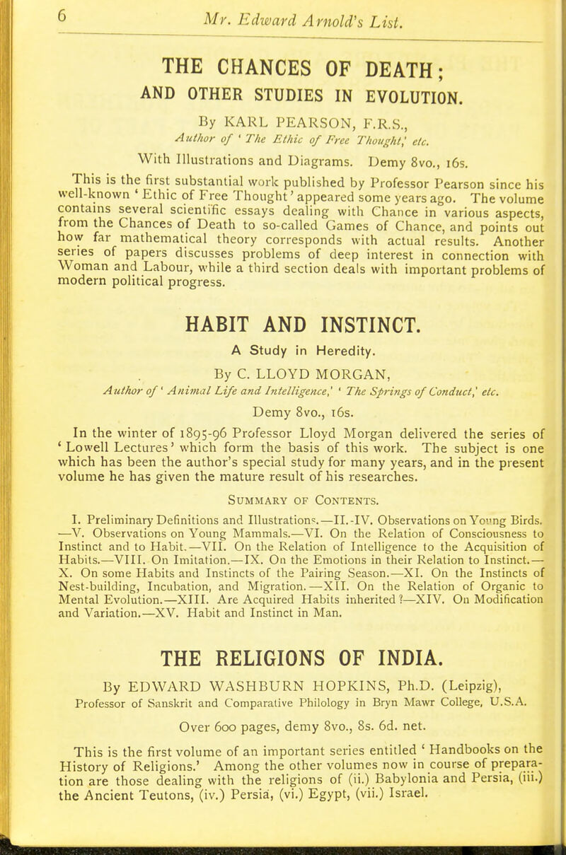 THE CHANCES OF DEATH; AND OTHER STUDIES IN EVOLUTION. By KARL PEARSON, F.R.S., Author of ' The Ethic of Free Thought,' etc. With Illustrations and Diagrams. Demy 8vo., 16s. This is the first substantial work published by Professor Pearson since his well-known ' Ethic of Free Thought' appeared some years ago. The volume contains several scientific essays dealing with Chance in various aspects, from the Chances of Death to so-called Games of Chance, and points out how far mathematical theory corresponds with actual results. Another series of papers discusses problems of deep interest in connection with Woman and Labour, while a third section deals with important problems of modern political progress. HABIT AND INSTINCT. A Study in Heredity. By C. LLOYD MORGAN, Author of' Animal Life and Intelligence,' ' The Springs of Conduct j etc. Demy 8vo., 16s. In the winter of 1895-96 Professor Lloyd Morgan delivered the series of 'Lowell Lectures' which form the basis of this work. The subject is one which has been the author's special study for many years, and in the present volume he has given the mature result of his researches. Summary of Contents. I. Preliminary Definitions and Illustration':.—II.-IV. Observations on Yorng Birds. —V. Observations on Young Mammals.—VI. On the Relation of Consciousness to Instinct and to Habit.—VII. On the Relation of Intelligence to the Acquisition of Habits.—VIII. On Imitation.—IX. On the Emotions in their Relation to Instinct.— X. On some Habits and Instincts of the Pairing Season.—XI. On the Instincts of Nest-building, Incubation, and Migration.—XII. On the Relation of Organic to Mental Evolution.—XIII. Are Acquired Habits inherited?—XIV. On Modification and Variation.—XV. Habit and Instinct in Man. THE RELIGIONS OF INDIA. By EDWARD WASHBURN HOPKINS, Ph.D. (Leipzig), Professor of Sanskrit and Comparative Philology in Bryn Mawr College, U.S.A. Over 600 pages, demy 8vo., 8s. 6d. net. This is the first volume of an important series entitled ' Handbooks on the History of Religions.' Among the other volumes now in course of prepara- tion are those dealing with the religions of (ii.) Babylonia and Persia, (iii.) the Ancient Teutons, (iv.) Persia, (vi.) Egypt, (vii.) Israel.