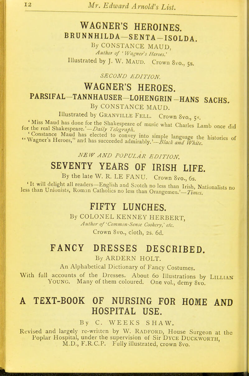 WAGNER'S HEROINES. BRUNNHILDA—SENTA —ISOLDA. By CONSTANCE MAUD, Author of ' Wagner's Heroes.' Illustrated by J. W. Maud. Crown 8vo., 5s. SECOND EDITION. WAGNER'S HEROES. PARSIFAL—TANNHAUSER—LOHENGRIN - HANS SACHS. By CONSTANCE MAUD. Illustrated by Granville Fell. Crown 8vo., 5c. ' Miss Maud has done for the Shakespeare of music what Charles Lamb once did for the real Shakespeare. —Daily lelegraph. ' Constance Maud has elected to convey into simple language the histories of Wagner s Heroes, and has succeeded admirably. *-Black arid White. Sl°neS 01 NEW AND POPULAR EDITION. SEVENTY YEARS OF IRISH LIFE. By the late W. R. LE FANU. Crown 8vo., 6s. ' It will delight all readers—English and Scotch no less than Irish Nationalist* nn less than Unionists, Romnn Catholics no less than Orangemen.'-7V;^ FIFTY LUNCHES. By COLONEL KENNEY HERBERT, A uthor of' Common-Sense Cookery,' etc. Crown 8vo., cloth, 2s. 6d. FANCY DRESSES DESCRIBED. By ARDERN HOLT. An Alphabetical Dictionary of Fancy Costumes. With full accounts of the Dresses. About 60 Illustrations by Lilliai* YOUNG. Many of them coloured. One vol., demy 8vo. A TEXT-BOOK OF NURSING FOR HOME AND HOSPITAL USE. By C. WEEKS SHAW. Revised and largely re-written by W. Radford, House Surgeon at the Poplar Hospital, under the supervision of Sir Dyce Duckworth M.D., F.R.C.P. Fully illustrated, crown 8vo.
