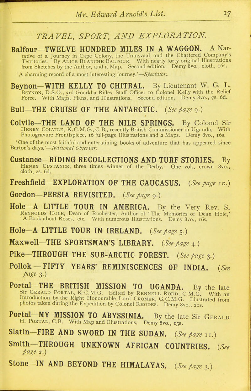 TRAVEL, SPORT, AND EXPLORATION. Balfour—TWELVE HUNDRED MILES IN A WAGGON. A Nar- rative of a Journey in Cape Colony, the Transvaal, and the Chartered Company's Territories. By Alice Blanche Balfour. With nearly forty original Illustrations from Sketches by the Author, and a Map. Second edition. Demy 8vo., cloth, 16s. ' A charming record of a most interesting journey.'—Spectator. Beynon-WITH KELLY TO CHITRAL. By Lieutenant W. G. L. Beynon, D.S.O., 3rd Goorkha Rifles, Staff Officer to Colonel Kelly with the Relief Force. With Maps, Plans, and Illustrations. Second edition. Demy 8vo., 7s. 6d. Bull—THE CRUISE OF THE ANTARCTIC. (Seepage 9.) Colvile—THE LAND OF THE NILE SPRINGS. By Colonel Sir Henry Colvile, K.C.M.G., C.B., recently British Commissioner in Uganda. With Photogravure Frontispiece, 16 full-page Illustrations and 2 Maps. Demy 8vo., 16s. 'One of the most faithful and entertaining books of adventure that has appeared since Burton's days.'—National Observer, Custance-RIDING RECOLLECTIONS AND TURF STORIES. By Henry Custance, three times winner of the Derby. One vol., crown 8vo., cloth, 2s. 6d. Freshfield—EXPLORATION OF THE CAUCASUS. (Seepage 10.) Gordon—PERSIA REVISITED. (Seepage 9.) Hole—A LITTLE TOUR IN AMERICA. By the Very Rev. S. Reynolds Hole, Dean of Rochester, Author of 'The Memories of Dean Hole,' 'A Book about Roses,' etc. With numerous Illustrations. Demy 8vo., 16s. Hole—A LITTLE TOUR IN IRELAND. (Seepage 5.) Maxwell—THE SPORTSMAN'S LIBRARY. (Seepage 4.) Pike—THROUGH THE SUB-ARCTIC FOREST. (See page 3.) Pollok —FIFTY YEARS' REMINISCENCES OF INDIA. (See page 3.) Portal—THE BRITISH MISSION TO UGANDA. By the late Sir Gerald Portal, K.C.M.G. Edited by Rennell Rodd, C.M.G. With an Introduction by the Right Honourable Lord Cromer, G.C.M.G. Illustrated from photos taken during the Expedition by Colonel Rhodes. Demy 8vo., 21s. Portal—MY MISSION TO ABYSSINIA. By the late Sir Gerald H. Portal, C.B. With Map and Illustrations. Demy 8vo., 15s. Slatin—FIRE AND SWORD IN THE SUDAN. (Seepage n.) Smith-THROUGH UNKNOWN AFRICAN COUNTRIES. (See page 2.) Stone-IN AND BEYOND THE HIMALAYAS. (Seepage 3.)