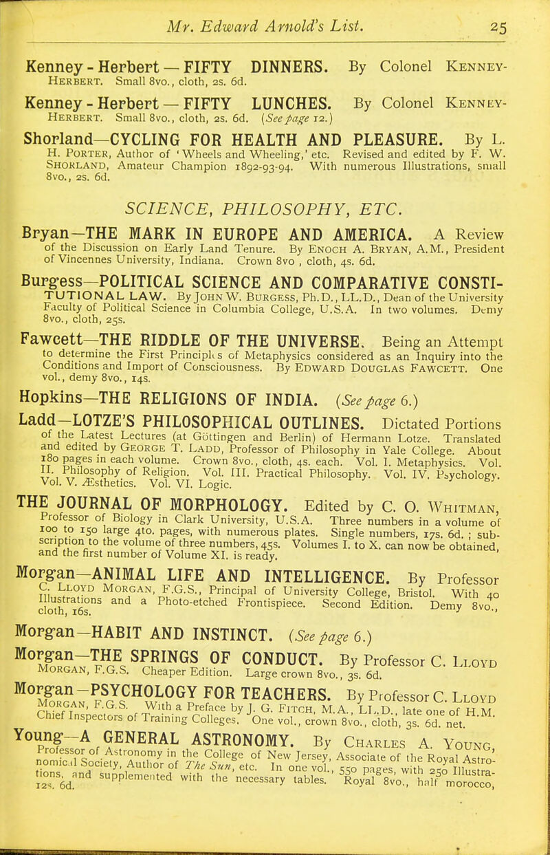 Kenney - Herbert — FIFTY DINNERS. By Colonel Kenney- Herbert. Small 8vo., cloth, 2s. 6d. Kenney - Herbert — FIFTY LUNCHES. By Colonel Kenney- Herbert. Small 8vo., cloth, 2s. 6d. {Seepage 12.) Shorland—CYCLING FOR HEALTH AND PLEASURE. By L. H. Porter, Author of 'Wheels and Wheeling,' etc. Revised and edited by F. W. Shorland, Amateur Champion 1892-93-94. With numerous Illustrations, small 8vo., 2s. 6d. SCIENCE, PHILOSOPHY, ETC. Bryan-THE MARK IN EUROPE AND AMERICA. A Review of the Discussion on Early Land Tenure. By Enoch A. Bryan, A.M., President of Vincennes University, Indiana. Crown 8vo , cloth, 4s. 6d. Burg-ess—POLITICAL SCIENCE AND COMPARATIVE CONSTI- TUTIONAL LAW. By John W. Burgess, Ph.D., LL.D., Dean of the University Faculty of Political Science in Columbia College, U.S.A. In two volumes. Demy 8vo., cloth, 25s. Fawcett—THE RIDDLE OF THE UNIVERSE. Being an Attempt to determine the First PrincipK s of Metaphysics considered as an Inquiry into the Conditions and Import of Consciousness. By Edward Douglas Fawcett. One vol., demy 8vo., 14s. Hopkins—THE RELIGIONS OF INDIA. (Seepage 6.) Ladd—LOTZE'S PHILOSOPHICAL OUTLINES. Dictated Portions of the Latest Lectures (at Gottingen and Berlin) of Hermann Lotze. Translated and edited by George T. Ladd, Professor of Philosophy in Yale College. About 180 pages in each volume. Crown 8vo., cloth, 4s. each. Vol. I. Metaphysics. Vol. II. Philosophy of Religion. Vol. III. Practical Philosophy. Vol. IV. Psychology. Vol. V. Esthetics. Vol. VI. Logic. THE JOURNAL OF MORPHOLOGY. Edited by C. O. Whitman, Professor of Biology in Clark University, U.S.A. Three numbers in a volume of 100 to 150 large 410. pages, with numerous plates. Single numbers, 17s. 6d. ; sub- scription to the volume of three numbers, 45s. Volumes I. to X. can now be obtained, and the first number of Volume XI. is ready. Morgan—ANIMAL LIFE AND INTELLIGENCE. By Professor Si,,^™ MoR,GAN- F-G-S- Principal of University College, Bristol. With 40 clotn ios115 3 Photo-etched Frontispiece. Second Edition. Demy 8vo , Morg-an—HABIT AND INSTINCT. (See page 6.) M°m?rga7TfHgEs S?FGi°F CONDUCT. By Professor C. Lloyd morgan, I-.G.S. Cheaper Edition. Large crown 8vo., 3s. 6d. M°SonA7PFScYsCHS;L?G? F°R TEACHERS. By Professor C. Llovd Morgan, F.G.S. With a Preface by J. G. Fitch, M.A., LL.D., late one of H M Chief Inspectors of Training Colleges. One vol., crown 8vo., cloth, 3s 6dI net Young--A GENERAL ASTRONOMY. By Charles A. Young Professor of Astronomy in the College of New Tersev Associate of the r™,u nomicl Society, Author of The Sun, etc. In one vol, 550 pages w h \l I lura' 12s 6d SUppIeme»ted with th* necessary tables. ^o&Vvo U ^ofc0',