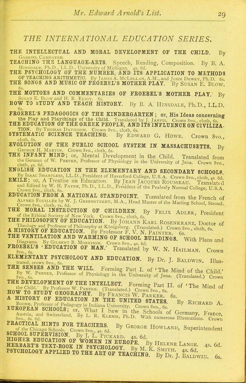 THE INTERNATIONAL EDUCATION SERIES. THE INTELLECTUAL AND MORAL DEVELOPMENT OF THE CHILD. By Gabriel Campayre. TEACHING THE LANGUAGE-ARTS. Speech, Reading, Composition. By B. A. Hinsdale, Ph.D., LL.D., University of Michigan. 4s. 6d. THE PSYCHOLOGY OE THE NUMBER, AND ITS APPLICATION TO METHODS OF TEACHING ARITHMETIC. By James A. McLellan, A.M., and John Dewey, Ph.D 6s THE SONGS AND MUSIC OF FROEBEL'S MOTHER PLAY. By Susan E. Blow 6s. ' THE MOTTOES AND COMMENTARIES OF FROEBEL'S MOTHER PLAY. By Susan E. Blow and H. R. Eliot. 6s. BOW TO STUDY AND TEACH HISTORY. By B. A. Hinsdale, Ph.D., LL.D. FROEBEL'S PEDAGOGICS OF THE XINDERGARTEN ; or, His Ideas concerning the Play and Playthings of the Child. Translated by J. Jarvis. Crown 8vo cloth 6s THE EDUCATION OF THE GREEK PEOPLE, AND ITS INFLUENCE ON CIVILIZA- TION. By Thomas Davidson. Crown 8vo.. cloth, 6s. SYSTEMATIC SCIENCE TEACHING. By Edward G. Howe. Crown 8vo., EVOLUTION OF THE PUBLIC SCHOOL SYSTEM IN MASSACHUSETTS. By George H. Martin. Crown 8vo., cloth, 6s.  THE INFANT MIND; or, Mental Development in the Child. Translated from the German of W. Preyer, Professor of Physiology in the University of Jena. Crown 8vo cloth, 4s. 6d. J ENGLISH EDUCATION IN THE ELEMENTARY AND SECONDARY SCHOOLS WW W*.AAC SHAAR^LESf.> LL.D., President of Haverford College, U.S.A. Crown 8vo., cloth, 4s 6d'. EMILE or, A Treatise on Education. By Jean Jacques Rousseau. Translated Crown 8vo ^loth 5 PAYNE' Ph D'' LL'D-' Pres[dmt °f ^ N°rmal CoIleSe> US-A- EDUCATION FROM A NATIONAL STANDPOINT. T.anslated from the French of CrownD8vo°UcTothE7sy6T J> Greenstreet> M-A- Master of the Marling School, Stroud. THE MORAL INSTRUCTION OF CHILDREN. By Felix Adler President of the Ethical Society of New York. Crown 8vo., cloth 6s ADLER, President THE PHILOSOPHY OF EDUCATION. By Johann Karl Rosenkranz, Doctor of a ^^^A^r^iste'r?. rrtit^rvrcloth'6s- THE VENTILATION AND WARMING OF SCHOOL BUILDINGS. With Plans and nSXgSFS. By GlLBERT B. Morrison. Crown 8vo., 4s. 6d. S ad FROEBEL'S 'EDUCATION OF MAN.' Translated by W. N. Hailman. Crown EL ^ltZ™lCR°L0GY AND EDU^ION. By Dr. J. Baldwin. Illus- THE SENSES AND THE WILL. Forming Part T nf «Th» tw- j ex. ^, •,, , THE DEVELOPMENT OF THE INTELLECT. Forminc Part II of • Tk. M- A r a history of education in the Kited S™ p » PRACTICAL HINTS FOR TEACHERS. By Georce Hnwu^ c • . * of the Chicago Schools. Crown 8vo 4s 6d Y UE°RGE HowLAND, Superintendent SCHOOL SUPERVISION. By T L Pickard a* to psychology applied to^he^rt of teaching^ £2wn, 6,