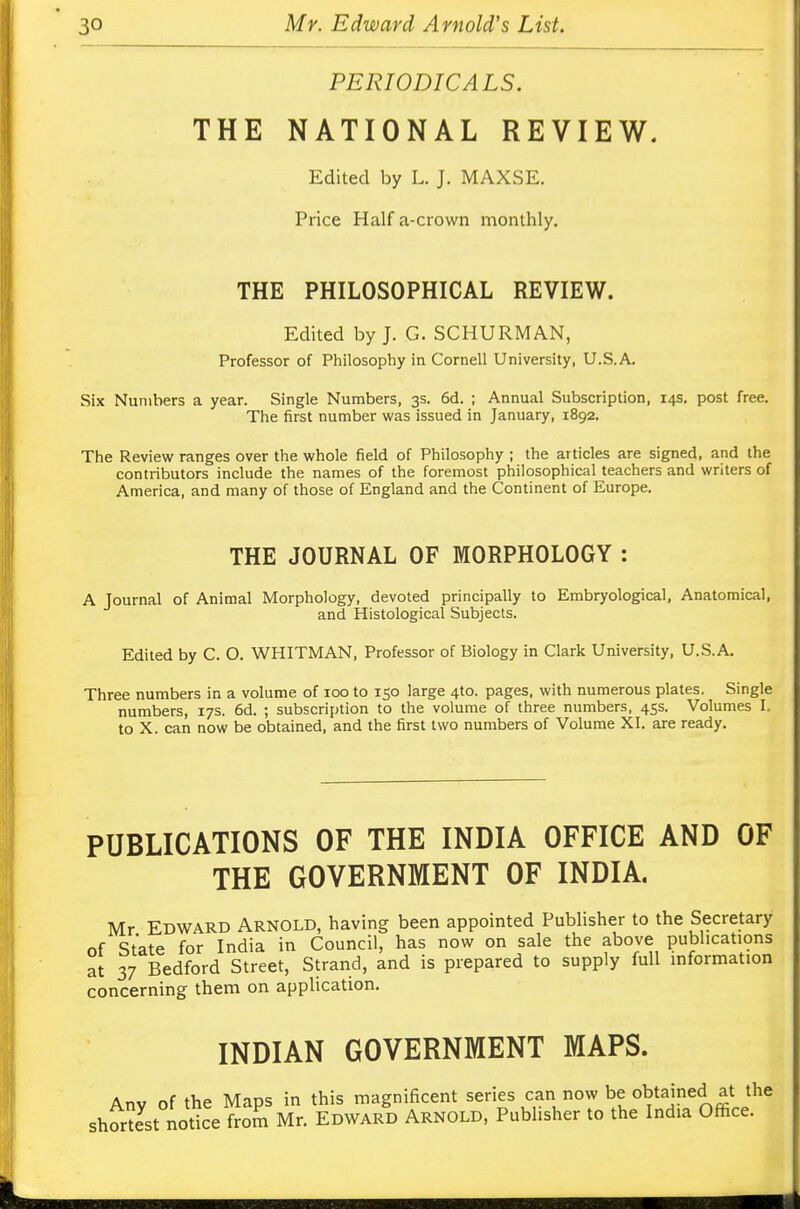 PERIODICALS. THE NATIONAL REVIEW. Edited by L. J. MAXSE. Price Half a-crown monthly. THE PHILOSOPHICAL REVIEW. Edited by J. G. SCHURMAN, Professor of Philosophy in Cornell University, U.S.A. Six Numbers a year. Single Numbers, 3s. 6d. ; Annual Subscription, 14s. post free. The first number was issued in January, 1892. The Review ranges over the whole field of Philosophy ; the articles are signed, and the contributors include the names of the foremost philosophical teachers and writers of America, and many of those of England and the Continent of Europe. THE JOURNAL OF MORPHOLOGY: A Journal of Animal Morphology, devoted principally to Embryological, Anatomical, and Histological Subjects. Edited by C. O. WHITMAN, Professor of Biology in Clark University, U.S.A. Three numbers in a volume of 100 to 150 large 410. pages, with numerous plates. Single numbers, 17s. 6d. ; subscription to the volume of three numbers, 45s. Volumes I. to X. can now be obtained, and the first two numbers of Volume XI. are ready. PUBLICATIONS OF THE INDIA OFFICE AND OF THE GOVERNMENT OF INDIA. Mr Edward Arnold, having been appointed Publisher to the Secretary of State for India in Council, has now on sale the above publications at 37 Bedford Street, Strand, and is prepared to supply full information concerning them on application. INDIAN GOVERNMENT MAPS. Anv of the Maps in this magnificent series can now be obtained at the shortestNotice from Mr. Edward Arnold, Publisher to the India Office.
