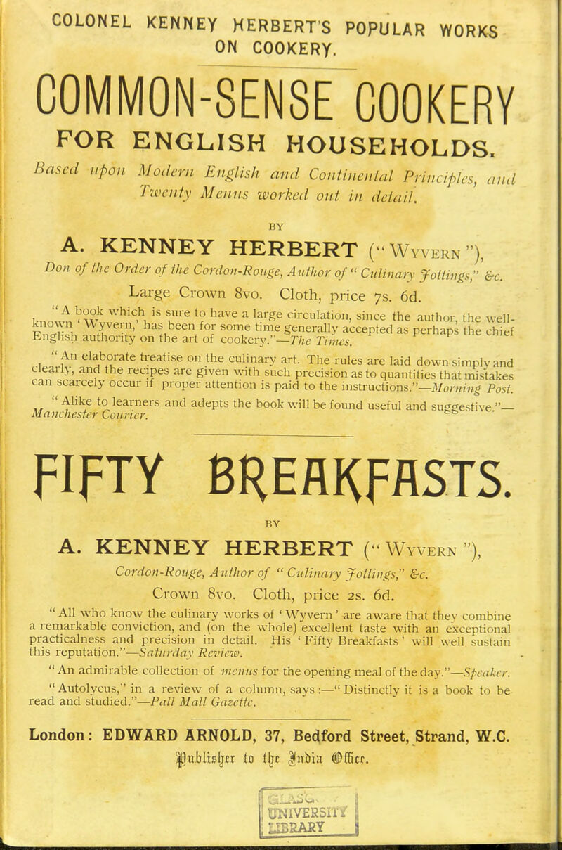 COLONEL KENNEY HERBERTS POPULAR WORKS ON COOKERY. COMMON-SENSE COOKERY FOR ENGLISH HOUSEHOLDS. Based upon Modern English and Continental Principles, and Twenty Menus worked out in detail. BY A. KENNEY HERBERT (''Wyvern''), Don of the Order of the Cordon-Rouge, Author of  Culinary Jottings, &c. Large Crown 8vo. Cloth, price 7s. 6d. WhiC.h, iS tUre *? haVe a large circuIation, since the author, the well- FnXh Jin ha^,beenffofr S01T time generally accepted as perhaps the chief English authonty on the art of cookery.—The Times.  An elaborate treatise on the culinary art. The rules are laid down simply and clearly, and the recipes are given with such precision as to quantities that mistakes can scarcely occur if proper attention is paid to the instructions.—Morning Post.  Alike to learners and adepts the book will be found useful and su^eestive — Manchester Courier. && FIFTY BREAKFASTS. BY A. KENNEY HERBERT ( Wyvern •), Cordon-Rouge, A uthor of  Culinary Jottings, &c. Crown 8vo. Cloth, price 2s. 6d.  All who know the culinary works of ' Wyvern' are aware that thev combine a remarkable conviction, and (on the whole) excellent taste with an exceptional practicalness and precision in detail. His ' Fifty Breakfasts ' will well sustain this reputation.—Saturday Review. An admirable collection of menus for the opening meal of the day.—Speaker.  Autolvcus, in a review of a column, says :— Distinctly it is a book to be read and studied.—Pall Mall Gazette. London: EDWARD ARNOLD, 37, Bedford Street, Strand, W.C. |wbltsljer to % $nbht Office.