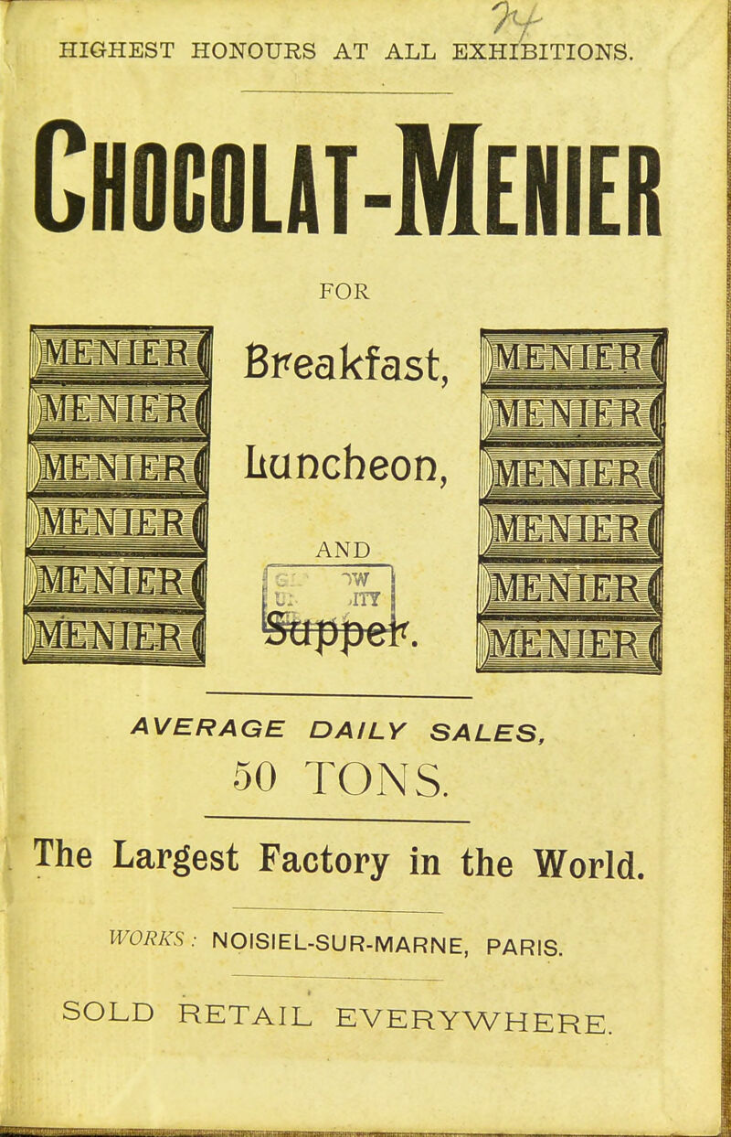 HIGHEST HONOURS AT ALL EXHIBITIONS. Chogqlat-Menier FOR Breakfast, liuncheon, AND W \ JTY AVERAGE DAILY SALES, 50 TONS. The Largest Factory in the World. WORKS: NOISIEL-SUR-MARNE, PARIS. SOLD RETAIL EVERYWHERE.